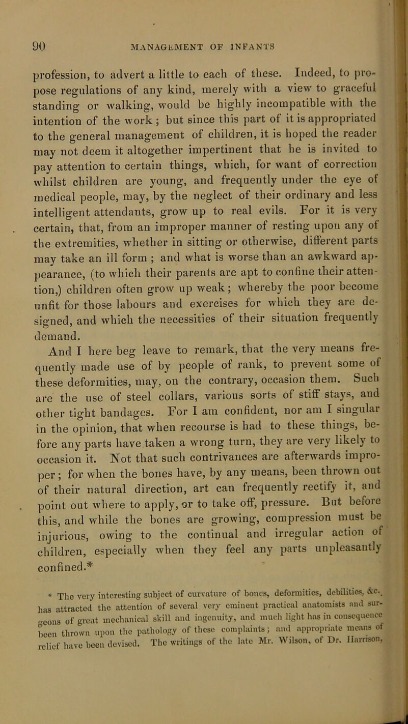 profession, to advert a little to each of these. Indeed, to pro- pose regulations of any kind, merely with a view to gracetul standing or walking, would be highly incompatible with the intention of the work ; but since this part of it is appropriated to the general management of children, it is hoped the reader may not deem it altogether impertinent that he is invited to pay attention to certain things, which, for want of correction whilst children are young, and frequently under the eye of medical people, may, by the neglect of their ordinary and less intelligent attendants, grow up to real evils. For it is very certain, that, from an improper manner of resting upon any of the extremities, whether in sitting or otherwise, different parts may take an ill form ; and what is worse than an awkward ap- pearance, (to which their parents are apt to confine their atten- tion,) children often grow up weak; whereby the poor become unfit for those labours and exercises for which they are de- sia'ned, and which the necessities of their situation fiequently demand. And I here beg leave to remark, that the very means fre- quently made use of by people of rank, to prevent some of these deformities, may, on the contrary, occasion them. Such are the use of steel collars, various sorts of stiff stays, and other tight bandages. For I am confident, nor am I singular in the opinion, that when recourse is had to these things, be- fore any parts have taken a wrong turn, they are very likely to occasion it. Not that such contrivances are afterwards impro- per; for when the bones have, by any means, been thrown out of their natural direction, art can frequently rectify it, and point out where to apply, or to take off, pressure. But before this, and while the bones are growing, compression must be injurious, owing to the continual and irregular action of children, especially when they feel any parts unpleasantly confined.* * The very interesting subject of curvature of bones, deformities, debilities, lias attracted the attention of several very eminent practical anatomists and sur- geons of great mechanical skill and ingenuity, and mucli light has in consequence been thrown upon the pathology of these complaints; and appropriate means of relief have been devised. The writings of the late Mr. Wilson, of Dr. llarnson,