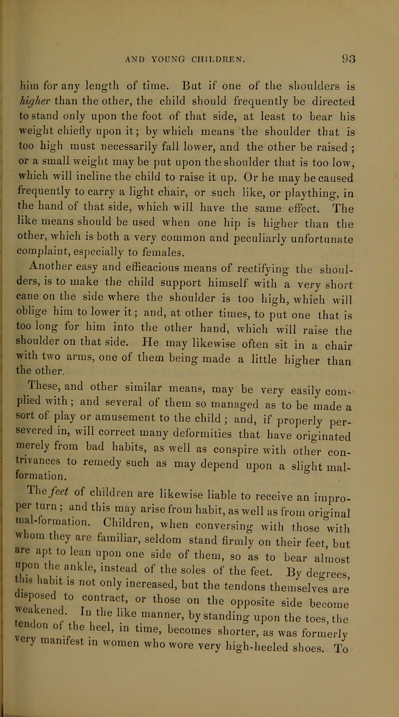 him for any length of time. But if one of the shoulders is higher than the other, the child should frequently be directed to stand only upon the foot of that side, at least to bear his weight chiefly upon it; by which means the shoulder that is too high must necessarily fall lower, and the other be raised ; or a small weight may be put upon the shoulder that is too low, which will incline the child to raise it up. Or he may be caused frequently to carry a light chair, or such like, or plaything, in the hand of that side, which will have the same effect. The like means should be used when one hip is higher than the other, which is both a very common and peculiarly unfortunate complaint, especially to females. Another easy and efficacious means of rectifying the shoul- ders, is to make the child support himself with a very short cane on the side where the shoulder is too high, which will oblige him to lower it; and, at other times, to put one that is ; too long for him into the other hand, which will raise the shoulder on that side. He may likewise often sit in a chair : with two arms, one of them being made a little higher than I the other. These, and other similar means, may be very easily com- I plied with; and several of them so managed as to be made a I sort of play or amusement to the child ; and, if properly per- I severed in, will correct many deformities that have originated ! merely from bad habits, as well as conspire with other con- I tnvances to remedy such as may depend upon a slight mal- formation. The/ee^ of children are likewise liable to receive an impro- per turn ; and this may arise from habit, as well as from original mal-formation. Children, when conversing with those with whom they are familiar, seldom stand firmly on their feet, but are apt to lean upon one side of them, so as to bear almost upon the ankle, instead of the soles of the feet. By degrees tins habit is not only increased, but the tendons themselves are w?r side become by standing upon the toes, the vpr  ° ^ shorter, as was formerly y manifest m women who wore very high-heeled shoes. To