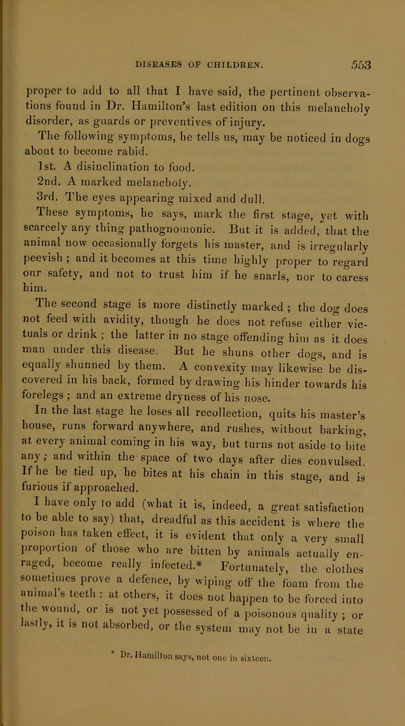 proper to add to all that I have said, the pertinent observa- tions found in Dr. Hamilton’s last edition on this melancholy disorder, as guards or preventives of injury. The following symptoms, he tells us, may be noticed in dogs about to become rabid. 1st. A disinclination to food. 2nd. A marked melancholy. 3rd, The eyes appearing mixed and dull. These symptoms, he says, mark the first stage, yet with scarcely any thing pathognomonic. But it is added, that the animal now occasionally forgets his master, and is irregularly peevish ; and it becomes at this time highly proper to regard our safety, and not to trust him if he snarls, nor to caress him. The second stage is more distinctly marked ; the dog does not feed with avidity, though he does not refuse either vic- tuals or drink ; the latter in no stage offending him as it does man under this disease. But he shuns other dogs, and is equally shunned by them. A convexity may likewise be dis- covered in his back, formed by drawing his hinder towards his forelegs ; and an extreme dryness of his nose. In the last stage he loses all recollection, quits his master’s house, runs forward anywhere, and rushes, without barking, at every animal coming in his way, but turns not aside to bite any; and within the space of two days after dies convulsed. If he be tied up, he bites at his chain in this stage, and is furious if approached. I have only to add (what it is, indeed, a great satisfaction to be able to say) that, dreadful as this accident is where the poison has taken eflfect, it is evident that only a very small proportion of those who are bitten by animals actually en- raged, become really infected.=*^ Fortunately, the clothes sometimes prove a defence, by wiping off the foam from the animal s teeth : at others, it does not happen to be forced into the wound, oi is not yet possessed of a poisonous quality ; or ast ), it is not absorbed, or the system may not be in a state Dr. Hamilton says, not one in sixteen.