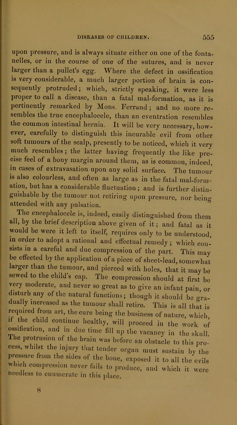 upon pressure, and is always situate either on one of the fonta- nelles, or in the course of one of the sutures, and is never larger than a pullet’s egg. Where the defect in ossification is very considerable, a much larger portion of brain is con- sequently protruded; which, strictly speaking, it were less proper to call a disease, than a fatal nial-formation, as it is pertinently remarked by Mons. Ferrand ; and no more re- sembles the true encephalocele, than an eventration resembles the common intestinal hernia. It will be very necessary, how- ever, carefully to distinguish this incurable evil from other soft tumours of the scalp, presently to be noticed, which it very much resembles ; the latter having frequently the like pre- cise feel of a bony margin around them, as is common, indeed, in cases of extravasation upon any solid surface. The tumour is also colourless, and often as large as in the fatal mal-form- ation, but has a considerable fiuctuation ; and is further distin- guishable by the tumour not retiring upon pressure, nor being attended with any pulsation. ^ The encephalocele is, indeed, easily distinguished from them all, by the brief description above given of it; and fatal as it would be were it left to itself, requires only to be understood, in order to adopt a rational and effectual remedy ; which con- sists in a careful and due compression of the part. This may be effected by the application of a piece of sheet-lead, somewhat larger than the tumour, and pierced with holes, that it maybe sewed to the child’s cap. The compression should at first be very moderate, and never so great as to give an infant pain, or disturb any of the natural functions; though it should be gra- dually increased as the tumour shall retire. This is all that is required from art, the cure being the business of nature, which if the child continue healthy, will proceed in the work of ossification, and in due time fill up the vacancy in the skull. The protrusion of the brain was before an obstacle to this pro- cess, whilst the injury that tender organ must sustain by the pres.sure from the sides of the bone, exposed it to all the evils which compression never fails to produce, and which it were needless to cmiincratc in this place. 8