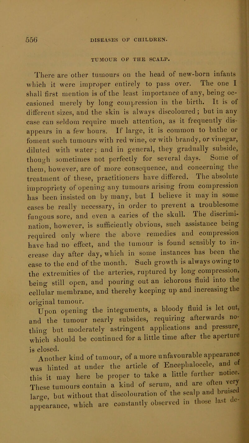 TUMOUR OF THE SCALP. There are other tumours on the head of new-born infants which it were improper entirely to pass over. The one I shall first mention is of the least importance of any, being oc- casioned merely by long compression in the birth. It is of different sizes, and the skin is always discoloured; but in any case can seldom require much attention, as it frequently dis- ; appears in a few hours. If large, it is common to bathe or foment such tumours with red wine, or with brandy, or vinegar, | diluted with water; and in general, they gradually subside, though sometimes not perfectly for several days. Some of them, however, are of more consequence, and concerning the treatment of these, practitioners have differed. The absolute impropriety of opening any tumours arising from compression has been insisted on by many, but I believe it may in some cases be really necessary, in order to prevent a troublesome fungous sore, and even a caries of the skull. The disciimi- nation, however, is sufficiently obvious, such assistance being j required only where the above remedies and compression ; have had no effect, and the tumour is found sensibly to in- ^ crease day after day, which in some instances has been the | case to the end of the month. Such growth is always owing to . the extremities of the arteries, ruptured by long compression, | being still open, and pouring out an ichorous fluid into the i cellular membrane, and thereby keeping up and increasing the j original tumour. _ j Upon opening the integuments, a bloody fluid is let out, ^ and the tumour nearly subsides, requiring afterwards no- | thing but moderately astringent applications and pressure^ ^ which should be continued for a little time after the aperture , is closed. j Another kind of tumour, of a more unfavourable appearanc , was hinted at under the article of Encephalocele, and of . ; this it may here be proper to take a little further notice. These tumours contain a kind of serum, and are often very laro-e, but without that discolouration of the scalp and bruise appearance, which arc constantly observed in those last te-