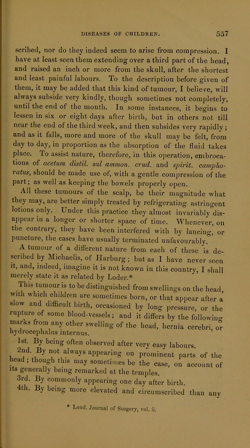 scribed, nor do they indeed seem to arise from compression. I have at least seen them extending over a third part of the head, and raised an inch or more from the skull, after the shortest and least painful labours. To the description before given of them, it may be added that this kind of tumour, I believe, will always subside very kindly, though sometimes not completely, until the end of the month. In some instances, it begins to lessen in six or eight days after birth, but in others not till near the end of the third week, and then subsides very rapidly ; and as it falls, more and more of the skull may be felt, from day to day, in proportion as the absorption of the fluid takes place. To assist nature, therefore, in this operation, embroca- tions of acetum distil, sal ammon. crud. and spirit, campho- ratus, should be made use of, with a gentle compression of the part; as well as keeping the bowels properly open. All these tumours of the scalp, be their magnitude what they may, are better simply treated by refrigerating astringent lotions only. Under this practice they almost invariably dis- appear in a longer or shorter space of time. Whenever, on the contrary, they have been interfered with by lancing, or puncture, the cases have usually terminated unfavourably. A tumour of a different nature from each of these is de- scribed by Michaelis, of Harburg; but as I have never seen it, and, indeed, imagine it is not known in this country, I shall merely state it as related by Loder.*' This tumour js to be distinguished from swellings on the head, with which children are sometimes born, or that appear after a slow and difiicult birth, occasioned by long pressure, or the rupture of some blood-vessels; and it differs by the followins: marks from any other swelling of the head, l.ernia cerebri, or iiydrocepbalus internus. 1st. By being often observed after very easy labours, nd. By not always appearing on prominent parts of the head ; though this may sometimes be the case, on account of Its generally being remarked at the temples. 3rd. By commonly appearing one day after birth. t . ) being more elevated and circumscribed than any Lond. Journal of Surgery, vol, ii.