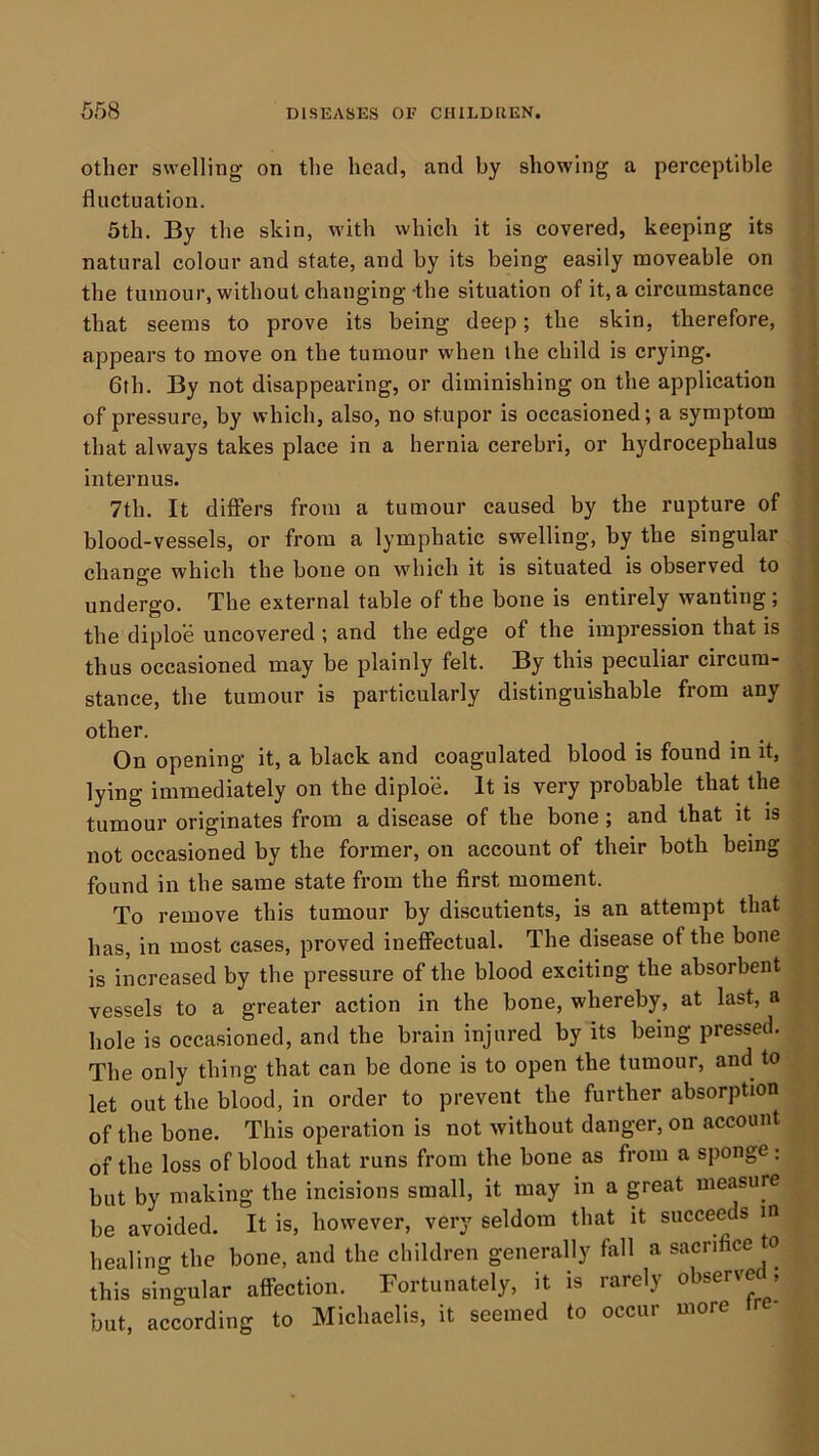 other swelling on the head, and by showing a perceptible fluctuation. 5th. By the skin, with which it is covered, keeping its natural colour and state, and by its being easily moveable on the tumour, without changing-the situation of it, a circumstance that seems to prove its being deep; the skin, therefore, appears to move on the tumour when the child is crying. 6th. By not disappearing, or diminishing on the application of pressure, by which, also, no stupor is occasioned; a symptom that always takes place in a hernia cerebri, or hydrocephalus internus. 7th. It diflers from a tumour caused by the rupture of blood-vessels, or from a lymphatic swelling, by the singular change which the bone on which it is situated is observed to undergo. The external table of the bone is entirely wanting; the diploe uncovered ; and the edge of the impression that is thus occasioned may be plainly felt. By this peculiar circum- stance, the tumour is particularly distinguishable from any other. On opening it, a black and coagulated blood is found in it, lying immediately on the diploe. It is very probable that the tumour originates from a disease of the bone ; and that it is not occasioned by the former, on account of their both being found in the same state from the first moment. To remove this tumour by discutients, is an attempt that has, in most cases, proved inefiectual. The disease of the bone is increased by the pressure of the blood exciting the absorbent vessels to a greater action in the bone, whereby, at last, a hole is occasioned, and the brain injured by its being pressed. The only thing that can be done is to open the tumour, and to let out the blood, in order to prevent the further absorption of the bone. This operation is not without danger, on account of the loss of blood that runs from the bone as from a sponge : but by making the incisions small, it may in a great measure be avoided. It is, however, very seldom that it succeeds m healing the bone, and the children generally fall a sacrifice to this singular affection. Fortunately, it is rarely observe , but, according to Michaelis, it seemed to occur more tre-