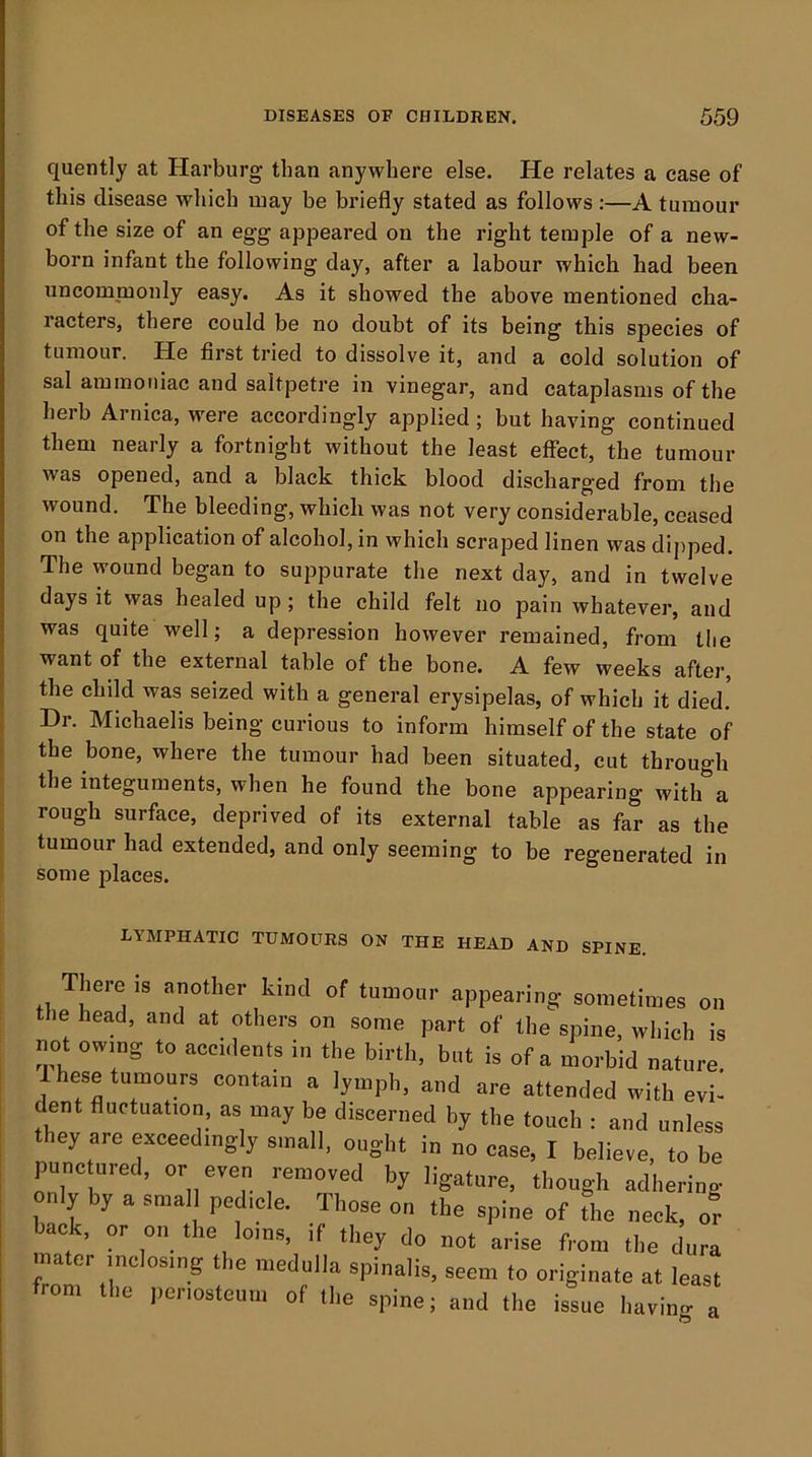 quently at Harburg than anywhere else. He relates a case of this disease which may be briefly stated as follows:—A tumour of the size of an egg appeared on the right temple of a new- born infant the following day, after a labour which had been uncommonly easy. As it showed the above mentioned cha- racters, there could be no doubt of its being this species of tumour. He first tried to dissolve it, and a cold solution of sal ammoniac and saltpetre in vinegar, and cataplasms of the herb Arnica, were accordingly applied; but having continued them nearly a fortnight without the least effect, the tumour was opened, and a black, thick blood discharged from the wound. The bleeding, whicli was not very considerable, ceased on the application of alcohol, in which scraped linen was dipped. The wound began to suppurate the next day, and in twelve days it was healed up; the child felt no pain whatever, and was quite well; a depression however remained, from the want of the external table of the bone. A few weeks after, the child was seized with a general erysipelas, of which it died. Hr. Michaelis being curious to inform himself of the state of the bone, where the tumour had been situated, cut through the integuments, when he found the bone appearing with a rough surface, deprived of its external table as far as the tumour had extended, and only seeming to be regenerated in some places. LYMPHATIC TUMOURS ON THE HEAD AND SPINE. There is another kind of tumour appearing sometimes on the head, and at others on some part of the spine, which is not owing to accidents in the birth, but is of a morbid nature. Ihese tumours contain a lymph, and are attended with evi- dent fluctuation, as may be discerned by the touch : and unless they are exceedingly small, ought in no case, I believe, to be punc nred, or even removed by ligature, though adhering only by a smal pedicle. Those on the spine of The neck, or back, or on the loins, if they do not arise from the dura mater inclosing the medulla spinalis, seem to originate at least from the periosteum of the spine; and the issue havimr a