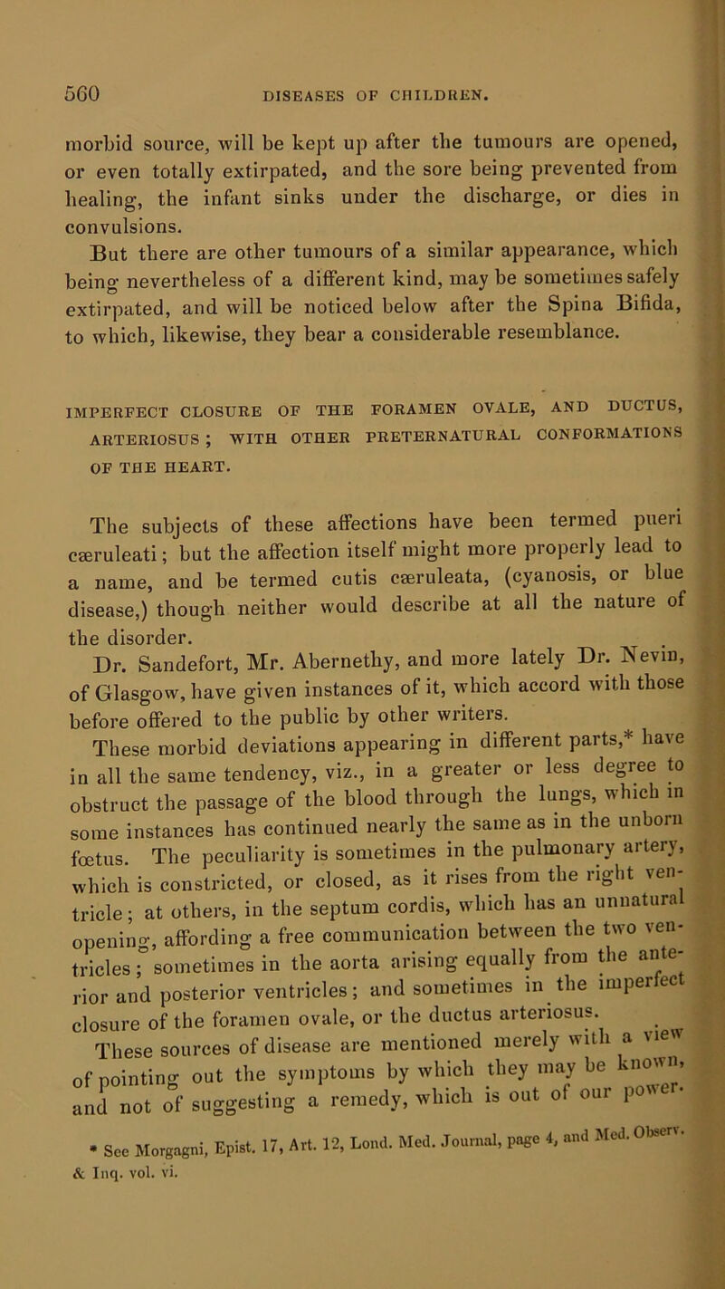 morbid source, will be kept up after the tumours are opened, or even totally extirpated, and the sore being prevented from healing, the infant sinks under the discharge, or dies in convulsions. But there are other tumours of a similar appearance, which being nevertheless of a different kind, may be sometimes safely extirpated, and will be noticed below after the Spina Bifida, to which, likewise, they bear a considerable resemblance. IMPERFECT CLOSURE OF THE FORAMEN OVALE, AND DUCTUS, ARTERIOSUS ; WITH OTHER PRETERNATURAL CONFORMATIONS OF THE HEART. The subjects of these affections have been termed pueri cseruleati; but the affection itself might more properly lead to a name, and be termed cutis cseruleata, (cyanosis, or blue disease,) though neither would describe at all the nature of the disorder. Dr. Sandefort, Mr. Abernetby, and more lately Dr. Nevin, of Glasgow, have given instances of it, which accord with those before offered to the public by othei wiiteis. These morbid deviations appearing in different parts,* have in all the same tendency, viz., in a greater or less degree to obstruct the passage of the blood through the lungs, which in some instances has continued nearly the same as in the unborn foetus. The peculiarity is sometimes in the pulmonary artery, which is constricted, or closed, as it rises from the right ven- tricle ; at others, in the septum cordis, which has an uniiatura opening, affording a free communication between the two ven- tricles r sometimes in the aorta arising equally from Uie ante- rior and posterior ventricles; and sometimes in the imperlect closure of the foramen ovale, or the ductus arteriosus. These sources of disease are mentioned merely with a view of pointing out the symptoms by which Uiey may be known, and not of suggesting a remedy, which is out of our p • See Morgagni, Epist. 17, Art. 12, Lond. Med. .Tournal, page 4, and Med. Oteerw & Inq. vol. vi.