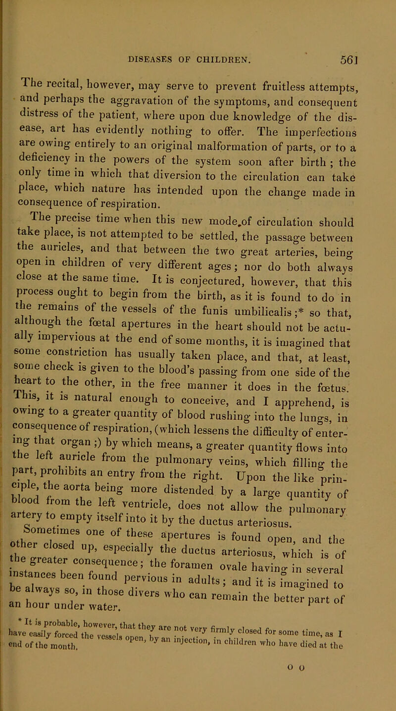 The recital, however, may serve to prevent fruitless attempts, and perhaps the aggravation of the symptoms, and consequent distress of the patient, where upon due knowledge of the dis- ease, art has evidently nothing to offer. The imperfections are owing entirely to an original malformation of parts, or to a deficiency in the powers of the system soon after birth ; the only time in which that diversion to the circulation can take place, which nature has intended upon the change made in consequence of respiration. The precise time when this new mode,of circulation should take place, is not attempted to be settled, the passage between the auricles, and that between the two great arteries, being open in children of very different ages; nor do both always close at the same time. It is conjectured, however, that this process ought to begin from the birth, as it is found to do in the remains of the vessels of the funis umbilicalis ;* so that, a though the foetal apertures in the heart should not be actu- a y impervious at the end of some months, it is imagined that some constriction has usually taken place, and that, at least, some check is given to the bloods passing from one side of the heart to the other, in the free manner it does in the foetus. Ihis, It IS natural enough to conceive, and I apprehend, is owing to a greater quantity of blood rushing into the lungs, in consequence of respiration, (which lessens the difficulty of enter- ing that organ ;) by which means, a greater quantity flows into the left auricle from the pulmonary veins, which filling the part, prohibits an entry from the right. Upon the like prin- ciple the aorta being more distended by a large quantity of blood rom the left ventricle, does not allow the pulmonary artery to empty itself into it by the ductus arteriosus Sometimes one of these apertures is found open, and the her closed up, especially the ductus arteriosus, which is of the greater consequence; the foramen ovale havinr^^ Leral instances been found pervious in adults; and it is bnagined to an ho7' 7 P-t of an hour under water. of Iho „0„th.  ' '''» '>«»0 llod M .1,0 o o