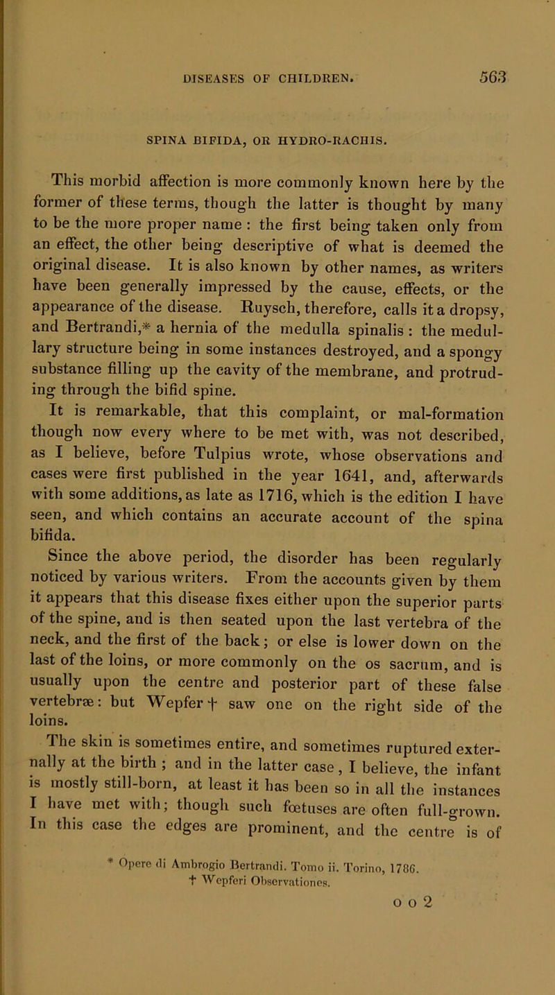 SPINA BIFIDA, OR HYDRO-RACHIS. This morbid affection is more commonly known here by the former of these terms, though the latter is thought by many to be the more proper name : the first being taken only from an effect, the other being descriptive of what is deemed the original disease. It is also known by other names, as writers have been generally impressed by the cause, effects, or the appearance of the disease. Ruysch, therefore, calls it a dropsy, and Bertrandi,* a hernia of the medulla spinalis : the medul- lary structure being in some instances destroyed, and a spongy substance filling up the cavity of the membrane, and protrud- ing through the bifid spine. It is remarkable, that this complaint, or mal-formation though now every where to be met with, was not described, as I believe, before Tulpius wrote, whose observations and cases were first published in the year 1641, and, afterwards with some additions, as late as 1716, which is the edition I have I seen, and which contains an accurate account of the spina bifida. I Since the above period, the disorder has been regularly ! noticed by various writers. From the accounts given by them it appears that this disease fixes either upon the superior parts of the spine, and is then seated upon the last vertebra of the neck, and the first of the back; or else is lower down on the I last of the loins, or more commonly on the os sacrum, and is usually upon the centre and posterior part of these false ! vertebrae: but Wepferf saw one on the right side of the loins. The skin is sometimes entire, and sometimes ruptured exter- nally at the birth ; and in the latter case, I believe, the infant IS mostly still-born, at feast it has been so in all the instances I have met with; though such foetuses are often full-grown. In this case the edges are prominent, and the centre is of * Opere <1i Ambrogio Bertrandi. Tomo ii. Torino, 1786. t Wcpferi Obscrvationes. o o 2