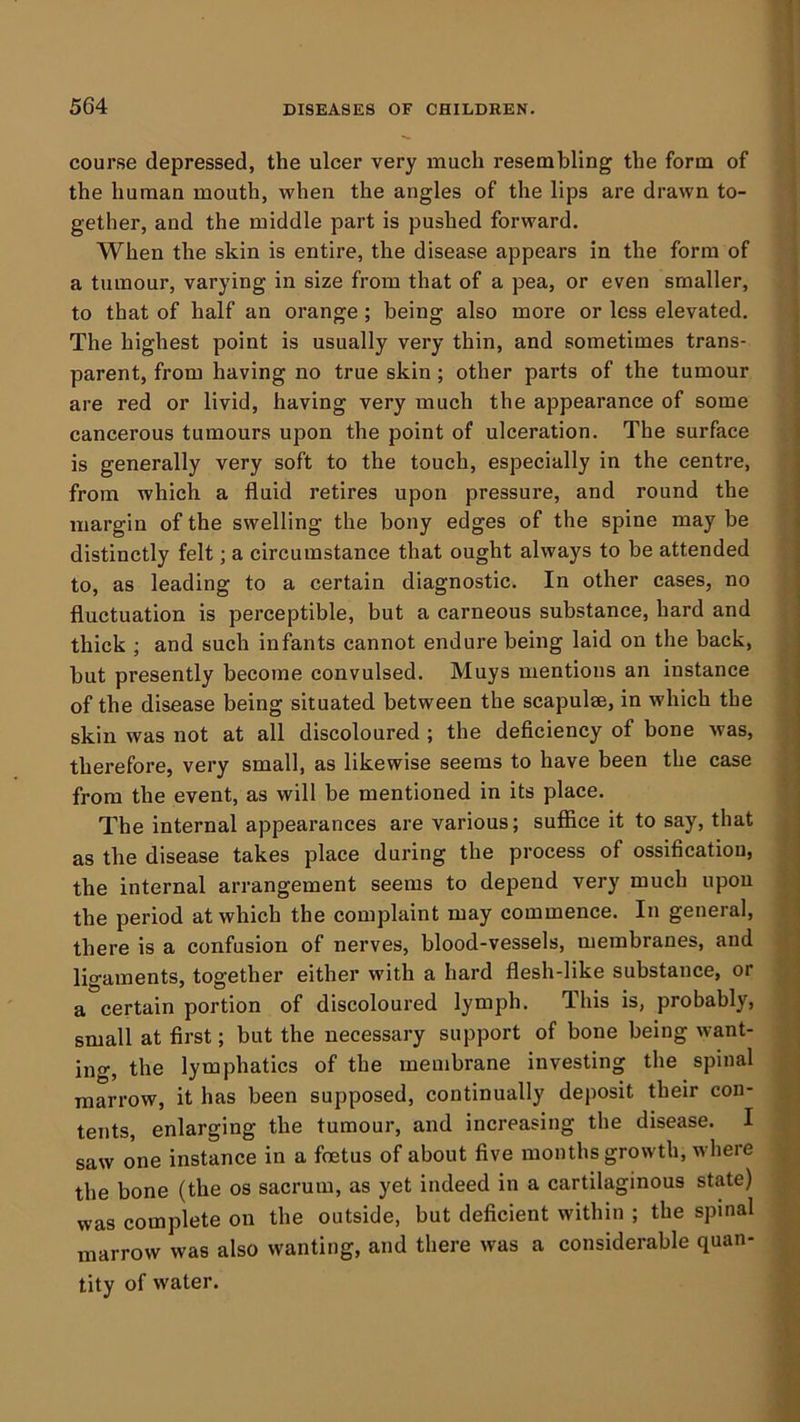 -J course depressed, the ulcer very much resembling the form of the human mouth, when the angles of the lips are drawn to- gether, and the middle part is pushed forward. When the skin is entire, the disease appears in the form of a tumour, varying in size from that of a pea, or even smaller, ' to that of half an orange ; being also more or less elevated. \ The highest point is usually very thin, and sometimes trans- j parent, from having no true skin ; other parts of the tumour | are red or livid, having very much the appearance of some ^ cancerous tumours upon the point of ulceration. The surface is generally very soft to the touch, especially in the centre, from which a fluid retires upon pressure, and round the margin of the swelling the bony edges of the spine may be distinctly felt; a circumstance that ought always to be attended to, as leading to a certain diagnostic. In other cases, no fluctuation is perceptible, but a carneous substance, hard and thick ; and such infants cannot endure being laid on the back, but presently become convulsed. Muys mentions an instance of the disease being situated between the scapulm, in which the skin was not at all discoloured ; the deficiency of bone was, therefore, very small, as likewise seems to have been the case from the event, as will be mentioned in its place. The internal appearances are various; sufiice it to say, that as the disease takes place during the process of ossification, the internal arrangement seems to depend very much upon the period at which the complaint may commence. In general, there is a confusion of nerves, blood-vessels, membranes, and ] ligaments, together either with a hard flesh-like substance, or j a certain portion of discoloured lymph. This is, probably, 1 small at first; but the necessary support of bone being want- | ing, the lymphatics of the membrane investing the spinal ) marrow, it has been supposed, continually deposit their con- .■ tents, enlarging the tumour, and increasing the disease. I saw one instance in a foetus of about five months growth, where the bone (the os sacrum, as yet indeed in a cartilaginous state) was complete on the outside, but deficient within ; the spinal marrow was also wanting, and there was a considerable quan- tity of water.