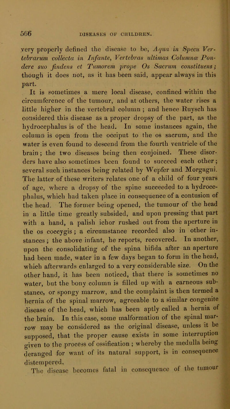 very properly defined the disease to be, Aqua in Specu Ver- tehrarum collecta in Infante, Vertebras ultimas Columnce Pon- dere suo findens et Turnorem prope Os Sacrum constituens; though it does not, as it has been said, appear always in this part. It is sometimes a mere local disease, confined within the circumference of the tumour, and at others, the water rises a little higher in the vertebral column ; and hence Ruysch has considered this disease as a proper dropsy of the part, as the hydrocephalus is of the head. In some instances again, the column is open from the occiput to the os sacrum, and the water is even found to descend from the fourth ventricle of the brain; the two diseases being then conjoined. These disor- ders have also sometimes been found to succeed each other; several such instances being related by Wepfer and Morgagni. The latter of these writers relates one of a child of four years of age, where a dropsy of the spine succeeded to a hydroce- phalus, which had taken place in consequence of a contusion of the head. The former being opened, the tumour of the head in a little time greatly subsided, and upon pressing that part with a hand, a palish ichor rushed out from the aperture in the os coccygis; a circumstance recorded also in other in- stances; the above infant, he reports, recovered. In another, upon the consolidating of the spina bifida after an aperture had been made, water in a few days began to form in the head, which afterwards enlarged to a very considerable size. On the other hand, it has been noticed, that there is sometimes no water, but the bony column is filled up with a carneous sub- stance, or spongy marrow, and the complaint is then termed a hernia of the spinal marrow, agreeable to a similar congenite disease of the head, which has been aptly called a hernia of the brain. In this case, some malformation of the spinal mar- row may be considered as the original disease, unless it be supposed, that the proper cause exists in some interruption given to the process of ossification ; whereby the medulla being deranged for want of its natural support, is in consequence distempered. The disease becomes fatal in consequence of the tumour I 1 i