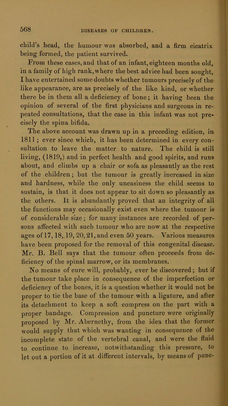 child’s head, the humour was absorbed, and a firm cicatrix being formed, the patient survived. From these cases, and that of an infant, eighteen months old, in a family of high rank,where the best advice had been sought, I have entertained some doubts whether tumours precisely of the like appearance, are as precisely of the like kind, or whether there be in them all a deficiency of bone; it having been the opinion of several of the first physicians and surgeons in re- peated consultations, that the case in this infant was not pre* cisely the spina bifida. The above account was drawn up in a preceding edition, in 1811 ; ever since which, it has been determined in every con- sultation to leave the matter to nature. The child is still living, (1819,) and in perfect health and good spirits, and runs about, and climbs up a chair or sofa as pleasantly as the rest of the children ; but the tumour is greatly increased in size and hardness, while the only uneasiness the child seems to sustain, is that it does not appear to sit down so pleasantly as the others. It is abundantly proved that an integrity of all the functions may occasionally exist even where the tumour is of considerable size; for many instances are recorded of per- sons affected with such tumour who are now at the respective ages of 17,18,.19, 20,21, and even 50 years. Various measures have been proposed for the removal of this congenital disease. Mr. B. Bell says that the tumour often proceeds from de- ficiency of the spinal marrow, or its membranes. No means of cure will, probably, ever be discovered; but if the tumour take place in consequence of the imperfection or deficiency of the bones, it is a question whether it would not be proper to tie the base of the tumour with a ligature, and after its detachment to keep a soft compress on the part with a proper bandage. Compression and puncture were originally proposed by Mr. Abernethy, from the idea that the former would supply that which was wanting in consequence of the incomplete state of the vertebral canal, and were the fluid to continue to increase, notwithstanding this pressure, to let out a portion of it at different intervals, by means of punc-