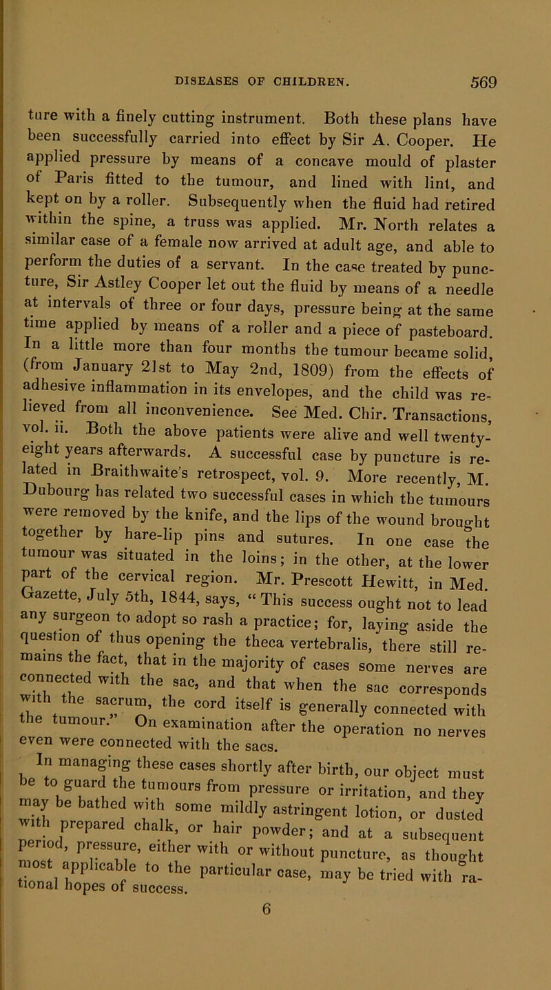 ture with a finely cutting instrument. Both these plans have been successfully carried into effect by Sir A. Cooper. He applied pressure by means of a concave mould of plaster of Paris fitted to the tumour, and lined with lint, and kept on by a roller. Subsequently when the fluid had retired within the spine, a truss was applied. Mr. North relates a similar case of a female now arrived at adult age, and able to perform the duties of a servant. In the case treated by punc- ture, Sir Astley Cooper let out the fluid by means of a needle at intervals of three or four days, pressure being at the same time applied by means of a roller and a piece of pasteboard. In a little more than four months the tumour became solid (from January 21st to May 2nd, 1809) from the effects of adhesive inflammation in its envelopes, and the child was re- lieved from all inconvenience. See Med. Chir. Transactions, vol. ii. Both the above patients were alive and well twenty- eight years afterwards. A successful case by puncture is re- lated in Braithwaite’s retrospect, vol. 9. More recently, M. Dubourg has related two successful cases in which the tumours were removed by the knife, and the lips of the wound brought together by hare-lip pins and sutures. In one case the tumour was situated in the loins; in the other, at the lower part of the cervical region. Mr. Prescott Hewitt, in Med. Gazette, July 5th, 1844, says, “This success ought not to lead any surgeon to adopt so rash a practice; for, laying aside the question of thus opening the theca vertebralis, there still re- mains the fact that in the majority of cases some nerves are connected with the sac, and that when the sac corresponds with the sacrum, the cord itself is generally connected with umour. On examination after the operation no nerves even were connected with the sacs. In managing these cases shortly after birth, our object must be to guard the tumours from pressure or irritation, and they may be bathed w.th some mildly astringent lotion, or dusted w, h prepared chalk or hair powder; and at a subsequent per od, pressure, either with or without puncture, as thought tional '“‘'f ® oase, may be tried with m- tional hopes of success. 6