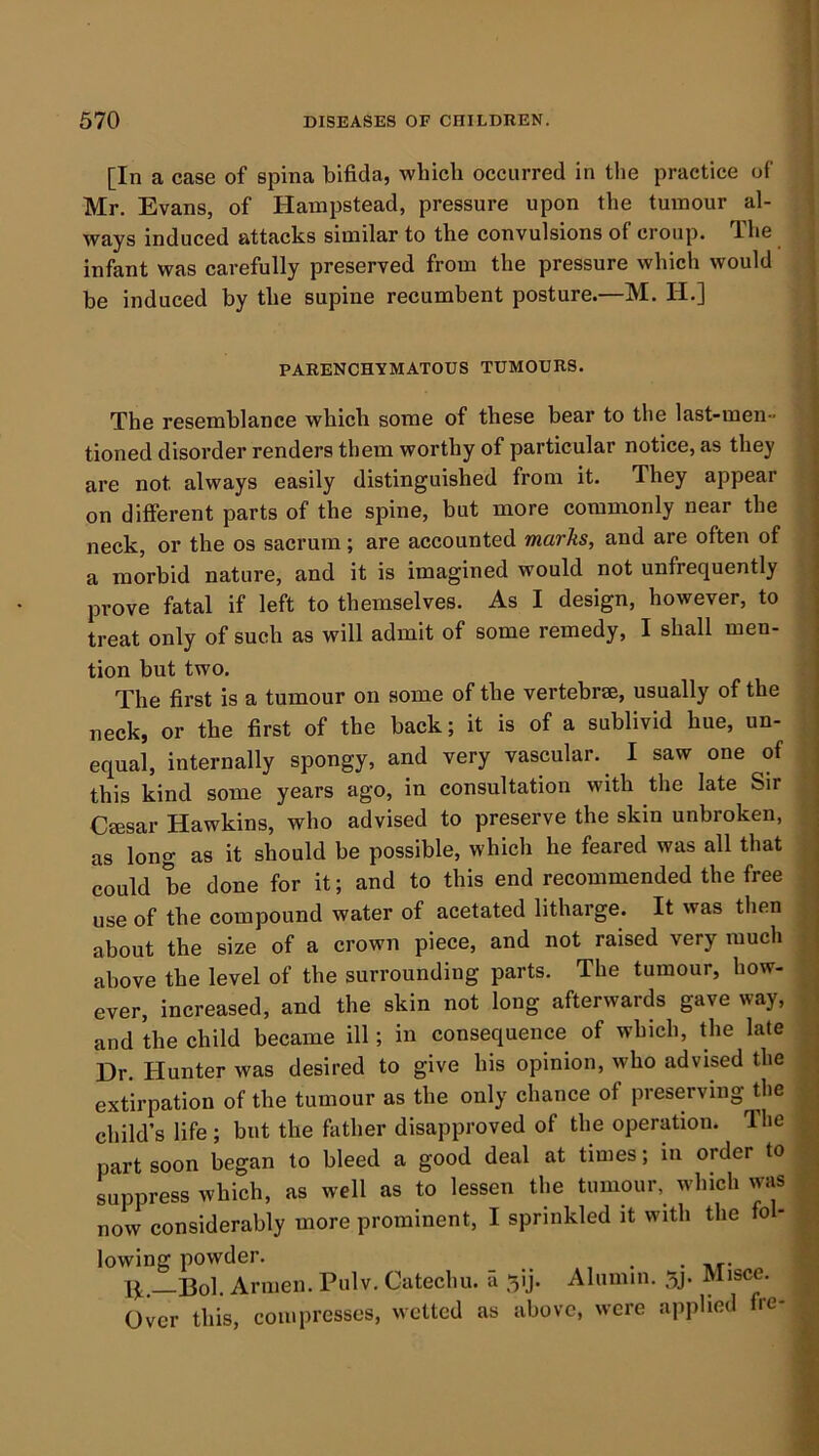 [In a case of spina bifida, which occurred in tlie practice of Mr, Evans, of Hampstead, pressure upon the tumour al- ways induced attacks similar to the convulsions of croup. The infant was carefully preserved from the pressure which would be induced by the supine recumbent posture.—M. H.] PARENCHYMATOUS TUMOURS. The resemblance which some of these bear to the last-men- tioned disorder renders them worthy of particular notice, as they are not always easily distinguished from it. They appear on different parts of the spine, but more commonly near the neck, or the os sacrum; are accounted marks, and are often of a morbid nature, and it is imagined would not unfrequently prove fatal if left to themselves. As I design, however, to treat only of such as will admit of some remedy, I shall men- tion but two. The first is a tumour on some of the vertebrae, usually of the neck, or the first of the back; it is of a sublivid hue, un- equal, internally spongy, and very vascular. I saw one of this kind some years ago, in consultation with the late Sir Caesar Hawkins, who advised to preserve the skin unbroken, as long as it should be possible, which he feared was all that could be done for it; and to this end recommended the free use of the compound water of acetated litharge. It was then about the size of a crown piece, and not raised very much above the level of the surrounding parts. The tumour, how- ever, increased, and the skin not long afterwards gave way, and the child became ill; in consequence of which, the late Dr. Hunter was desired to give his opinion, who advised the extirpation of the tumour as the only chance of preserving the child’s life; but the father disapproved of the operation. The part soon began to bleed a good deal at times; in order to suppress which, as well as to lessen the tumour, which was now considerably more prominent, I sprinkled it with the fo - lowing powder. • nr- Ij, _Bol. Armen. Pulv. Catechu, a ^ij. Alumni. 5j. Misce. Over this, compresses, wetted as above, were applied fre-