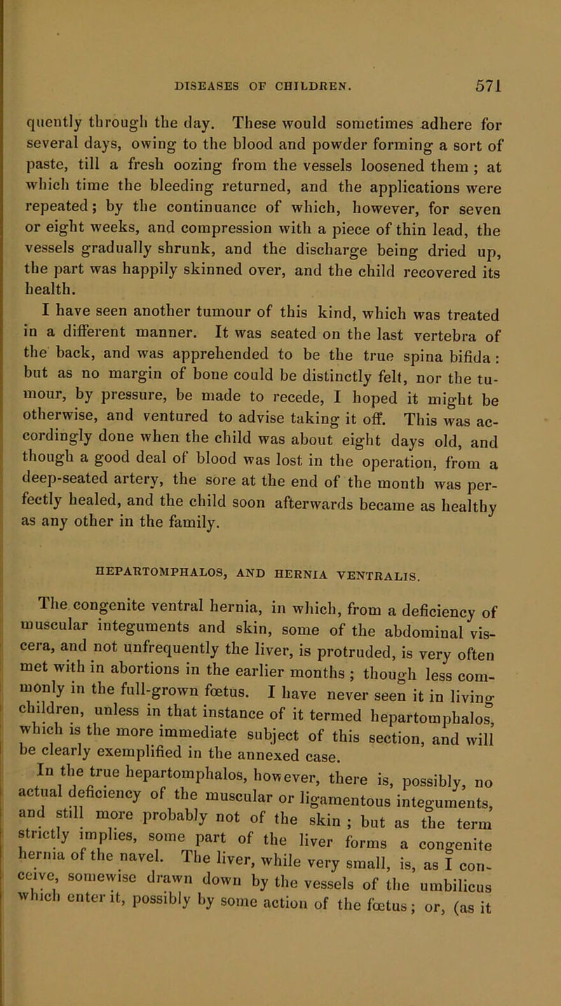 quently through the day. These would sometimes adhere for several days, owing to the blood and powder forming a sort of paste, till a fresh oozing from the vessels loosened them ; at which time the bleeding returned, and the applications were repeated; by the continuance of which, however, for seven or eight weeks, and compression with a piece of thin lead, the vessels gradually shrunk, and the discharge being dried up, the part was happily skinned over, and the child recovered its health. I have seen another tumour of this kind, which was treated in a different manner. It was seated on the last vertebra of the back, and was apprehended to be the true spina bifida: but as no margin of bone could be distinctly fell, nor the tu- mour, by pressure, be made to recede, I hoped it might be otherwise, and ventured to advise taking it off. This was ac- cordingly done when the child was about eight days old, and I though a good deal of blood was lost in the operation, from a deep-seated artery, the sore at the end of the month was per- fectly healed, and the child soon afterwards became as healthy |; as any other in the family. li HEPARTOMPHALOS, AND HERNIA VENTRALIS. The congenite ventral hernia, in which, from a deficiency of muscular integuments and skin, some of the abdominal vis- cera, and not unfrequently the liver, is protruded, is very often met with in abortions in the earlier months ; though less com- monly in the full-grown foetus. I have never seen it in living children, unless in that instance of it termed hepartoraphalos which IS the more immediate subject of this section, and will be clearly exemplified in the annexed case. In the true hepartomphalos, however, there is, possibly, no actual deficiency of the muscular or ligamentous integuments, and still more probably not of the skin ; but as the term strictly implies, some part of the liver forms a congenite hernia of the navel. The liver, while very small, is, as I coru ceiye somewise drawn down by the vessels of the umbilicus which enter it, possibly by some action of the foetus; or, (as it