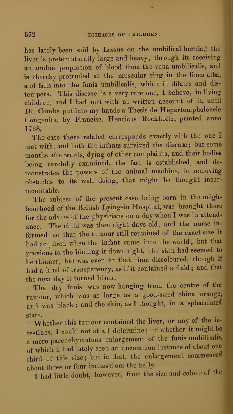 has lately been said by Lassus on the umbilical hernia,) the liver is preternaturally large and heavy, through its receiving an undue proportion of blood from the vena umbilicalis, and is thereby protruded at the muscular ring in the linea alba, and falls into the funis umbilicalis, which it dilates and dis- tempers. This disease is a very rare one, I believe, in living children, and I had met with no written account of it, until Dr. Combe put into my hands a Thesis de Hepartomphalocele ; Congenita, by Francisc. Henricus Rockholtz, printed anno j 1768. _ ) The case there related corresponds exactly with the one I j met with, and both the infants survived the disease; but some j months afterwards, dying of other complaints, and their bodies | being carefully examined, the fact is established, and de- | monstrates the powers of the animal machine, in removing obstacles to its well doing, that might be thought insur- j mountable. 1 The subject of the present case being born in the neigh- bourhood of the British Lying-in Hospital, was brought there | for the advice of the physicians on a day when I was in attend- j ance. The child was then eight days old, and the nurse in- j formed me that the tumour still remained of the exact size it ^ had acquired when the infant came into the world; but that i previous to the binding it down tight, the skin had seemed to be thinner, but was even at that time discoloured, though it had a kind of transparency, as if it contained a fluid; and that the next day it turned black. The dry funis was now hanging from the centre of the tumour, which was as large as a good-sized china orange, and was black; and the skin, as I thought, in a sphacelated state. ^ f 1 • Whether this tumour contained the liver, or any of the in- testines, I could not at all determine; or whether it might be a mere parenchymatous enlargement of the funis umbilicalis, of which I had lately seen an uncommon instance of about one third of this size; but in that, the enlargement commenced about three or four inches from the belly. I had little doubt, however, from the size and colour of the