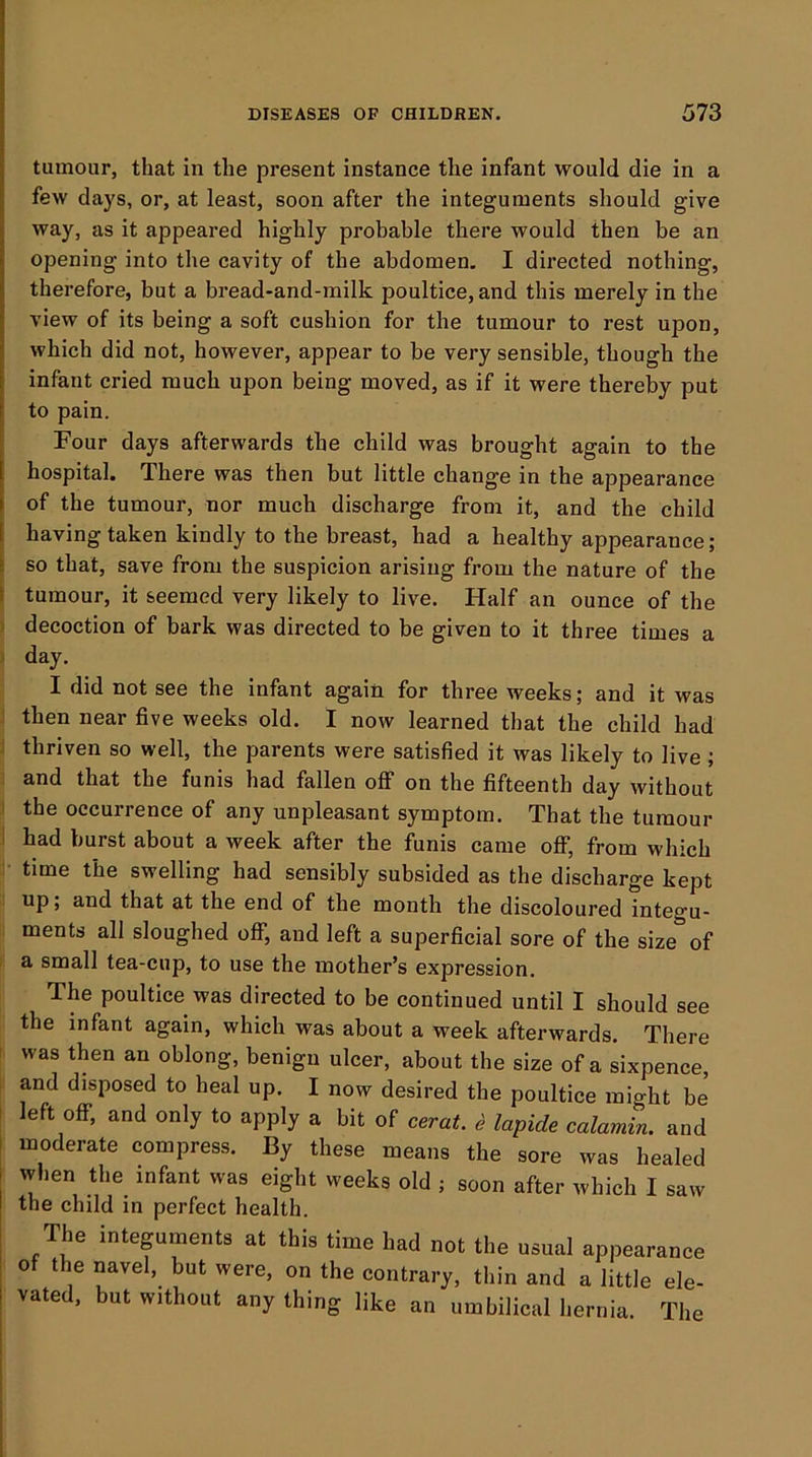 tumour, that in the present instance the infant would die in a few days, or, at least, soon after the integuments should give way, as it appeared highly probable there would then be an opening into the cavity of the abdomen, I directed nothing, therefore, but a bread-and-milk poultice, and this merely in the view of its being a soft cushion for the tumour to rest upon, which did not, however, appear to be very sensible, though the infant cried much upon being moved, as if it were thereby put to pain. Four days afterwards the child was brought again to the hospital. There was then but little change in the appearance of the tumour, nor much discharge from it, and the child I having taken kindly to the breast, had a healthy appearance; li so that, save from the suspicion arising from the nature of the I tumour, it seemed very likely to live. Half an ounce of the 1 decoction of bark was directed to be given to it three times a I day. I did not see the infant again for three weeks; and it was then near five weeks old. I now learned that the child had i thriven so well, the parents were satisfied it was likely to live ; and that the funis had fallen off on the fifteenth day without I the occurrence of any unpleasant symptom. That the tumour i had burst about a week after the funis came off, from which time the swelling had sensibly subsided as the discharge kept up; and that at the end of the month the discoloured integu- ments all sloughed oflT, and left a superficial sore of the size of a small tea-cup, to use the mother’s expression. The poultice was directed to be continued until I should see the infant again, which was about a week afterwards. There - was then an oblong, benign ulcer, about the size of a sixpence, and disposed to heal up. I now desired the poultice might be 1 left off, and only to apply a bit of cerat ^ lapide calamin. and ! moderate compress. By these means the sore was healed when the infant was eight weeks old ; soon after which I saw the child in perfect health. The integuments at this time had not tite usual appearance of the navel, but were, on the contrary, thin and a little ele- vated. hut without any thing like an umhilical hernia. The