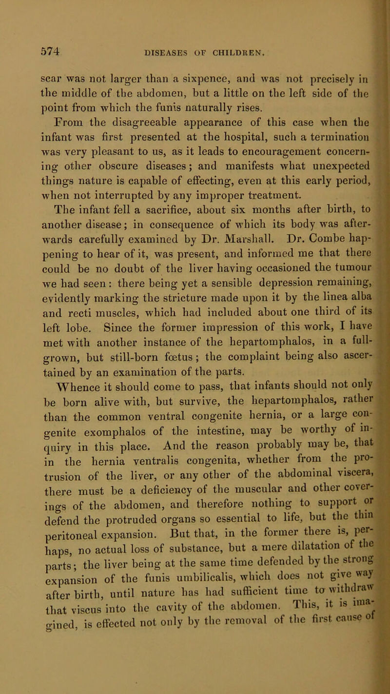scar was not larger than a sixpence, and was not precisely in the middle of the abdomen, but a little on the left side of the point from which the funis naturally rises. From the disagreeable appearance of this case when the infant was first presented at the hospital, such a termination was very pleasant to us, as it leads to encouragement concern- ing other obscure diseases; and manifests what unexpected things nature is capable of effecting, even at this early period, when not interrupted by any improper treatment. The infant fell a sacrifice, about six months after birth, to another disease; in consequence of which its body was after- wards carefully examined by Dr. Marshall. Dr. Combe hap- pening to hear of it, was present, and informed me that there could be no doubt of the liver having occasioned the tumour we had seen : there being yet a sensible depression remaining, evidently marking the stricture made upon it by the linea alba and recti muscles, which had included about one third of its left lobe. Since the former impression of this work, I have met with another instance of the hepartomphalos, in a full- grown, but still-born foetus; the complaint being also ascer- tained by an examination of the parts. Whence it should come to pass, that infants should not only be born alive with, but survive, the hepartomphalos, rather than the common ventral congenite hernia, or a large con- genite exomphalos of the intestine, may be worthy of in- quiry in this place. And the reason probably may be, that in the hernia ventralis congenita, whether from the pro- trusion of the liver, or any other of the abdominal viscera, there must be a deficiency of the muscular and other cover- ings of the abdomen, and therefore nothing to support or defend the protruded organs so essential to life, but the thin peritoneal expansion. But that, in the former there is, per haps, no actual loss of substance, but a mere dilatation of the parts; the liver being at the same time defended by the strong expansion of the funis umbilicalis, which does not give way after birth, until nature has had sufficient time to withdraw that viscus into the cavity of the abdomen. This, it is ima- gined, is effected not only by the removal of the first cause o