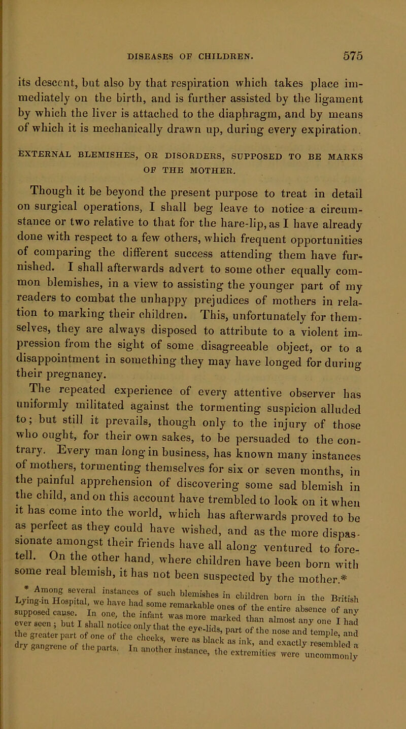 its descent, but also by that respiration which takes place im- mediately on the birth, and is further assisted by the ligament by which the liver is attached to the diaphragm, and by means of which it is mechanically drawn up, during every expiration. EXTERNAL BLEMISHES, OR DISORDERS, SUPPOSED TO BE MARKS OF THE MOTHER. Though it be beyond the present purpose to treat in detail on surgical operations, I shall beg leave to notice a circum- stance or two relative to that for the hare-lip, as I have already done with respect to a few others, which frequent opportunities of comparing the different success attending them have fur- nished. I shall afterwards advert to some other equally com- mon blemishes, in a view to assisting the younger part of my readers to combat the unhappy prejudices of mothers in rela- tion to marking their children. This, unfortunately for them- selves, they are always disposed to attribute to a violent im- pression from the sight of some disagreeable object, or to a disappointment in something they may have longed for during their pregnancy. The repeated experience of every attentive observer has uniformly militated against the tormenting suspicion alluded to; but still it prevails, though only to the injury of those who ought, for their own sakes, to be persuaded to the con- trary. Every man Jong in business, has known many instances of mothers, tormenting themselves for six or seven months, in the painful apprehension of discovering some sad blemish in the child, and on this account have trembled to look on it when It has come into the world, which has afterwards proved to be as perfect as they could have wished, and as the more dispas- sionate amongst their friends have all along ventured to fL- tell. On the other hand, where children have been born with some real blemish, it has not been suspected by the mother.* Lying-in Hospital, we have had sore remIXbt :rs:?n:-i - the greater part of one of the chLks were ^ blfcrn, I dry gangrene of theparts. In another instance, the w^e