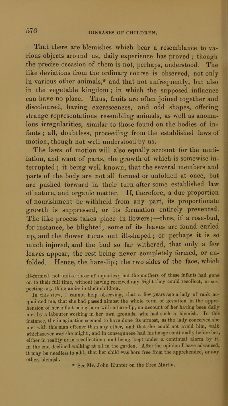 DISEASES OF CHILDREX. That there are blemishes which bear a resemblance to va- rious objects around us, daily experience has proved ; though the precise occasion of them is not, perhaps, understood. The like deviations from the ordinary course is observed, not only in various other animals,* and that not unfrequently, but also in the vegetable kingdom ; in which the supposed influence can have no place. Thus, fruits are often joined together and discoloured, having excrescences, and odd shapes, offering strange representations resembling animals, as well as anoma- lous irregularities, similar to those found on the bodies of in- fants ; all, doubtless, proceeding from the established laws of motion, though not well understood by us. The laws of motion will also equally account for the muti- lation, and want of parts, the growth of which is somewise in- terrupted ; it being well known, that the several members and parts of the body are not all formed or unfolded at once, but are pushed forward in their turn after some established law of nature, and organic matter. If, therefore, a due proportion of nourishment be withheld from any part, its proportionate growth is suppressed, or its formation entirely prevented. The like process takes place in flowers;—thus, if a rose-bud, for instance, be blighted, some of its leaves are found curled up, and the flower turns out ill-shaped ; or perhaps it is so much injured, and the bud so far withered, that only a few leaves appear, the rest being never completely formed, or un- folded. Hence, the hare-lip; the two sides of the face, which ill-formed, not unlike those of aquatics ; but the mothers of these infants had gone on to their full time, without having received any fright they could recollect, or sus- pecting any thing amiss in their children. In this view, 1 cannot help observing, that a few years ago a lady of rank ac- quainted me, that she had passed almost the whole term of gestation in the appre- hension of her infant being born with a hare-lip, on account of her having been daily met by a labourer working in her own grounds, who had such a blemish. In this instance, the imagination seemed to have done its utmost, as the lady conceived she met with this man oftener than any other, and that she could not avoid him, walk whichsoever way she might; and in consequnece had his image continually before her, either in reality or in recollection ; and being kept under a continual alarm by it, in the end declined walking at all in the garden. After the opinion I have advanced, it may be needless to add, that her child was born free from the apprehended, or any other, blemish. * See Mr. John Hunter on the Free Martin.