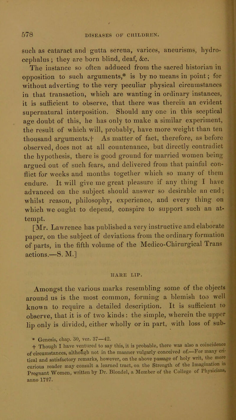 sucli as cataract and gutta serena, varices, aneurisms, hydro- cephalus ; they are horn blind, deaf, &c. The instance so often adduced from the sacred historian in opposition to such arguments,* is by no means in point; for without adverting to the very peculiar physical circumstances in that transaction, which are wanting in ordinary instances, it is sufficient to observe, that there was therein an evident supernatural interposition. Should any one in this sceptical age doubt of this, he has only to make a similar experiment, the result of which will, probably, have more weight than ten thousand arguments.f As matter of fact, therefore, as before observed, does not at all countenance, but directly contradict the hypothesis, there is good ground for married women being- argued out of such fears, and delivered from that painful con- flict for weeks and months together which so many of them endure. It will give me great pleasure if any thing I have advanced on the subject should answer so desirable an end; whilst reason, philosophy, experience, and every thing on which we ought to depend, conspire to support such an at- tempt. [Mr. Lawrence has published a very instructive and elaborate paper, on the subject of deviations from the ordinary formation of parts, in the fifth volume of the Medico-Chirurgical Trans actions.—S, M.] HARE LIP. Amongst the various marks resembling some of the objects around us is the most common, forming a blemish too well known to require a detailed description. It is sufficient to observe, that it is of two kinds: the simple, wherein the upper lip only is divided, either wholly or in part, with loss of sub- • Genesis, chap. 30, ver. 37—42. + Though I have ventured to say this, it is probable, there was also a coincidence of circumstances, although not in the manner vulgarly conceived of.—For manj-- cri- tical and satisfactory remarks, however, on the above passage of holy w-rit, the more curious reader may consult a learned tract, on the Strength of the Imagination in Pregnant Women, written by Dr. Blondel, a Member of the College of Physici.ms, anno 1727.