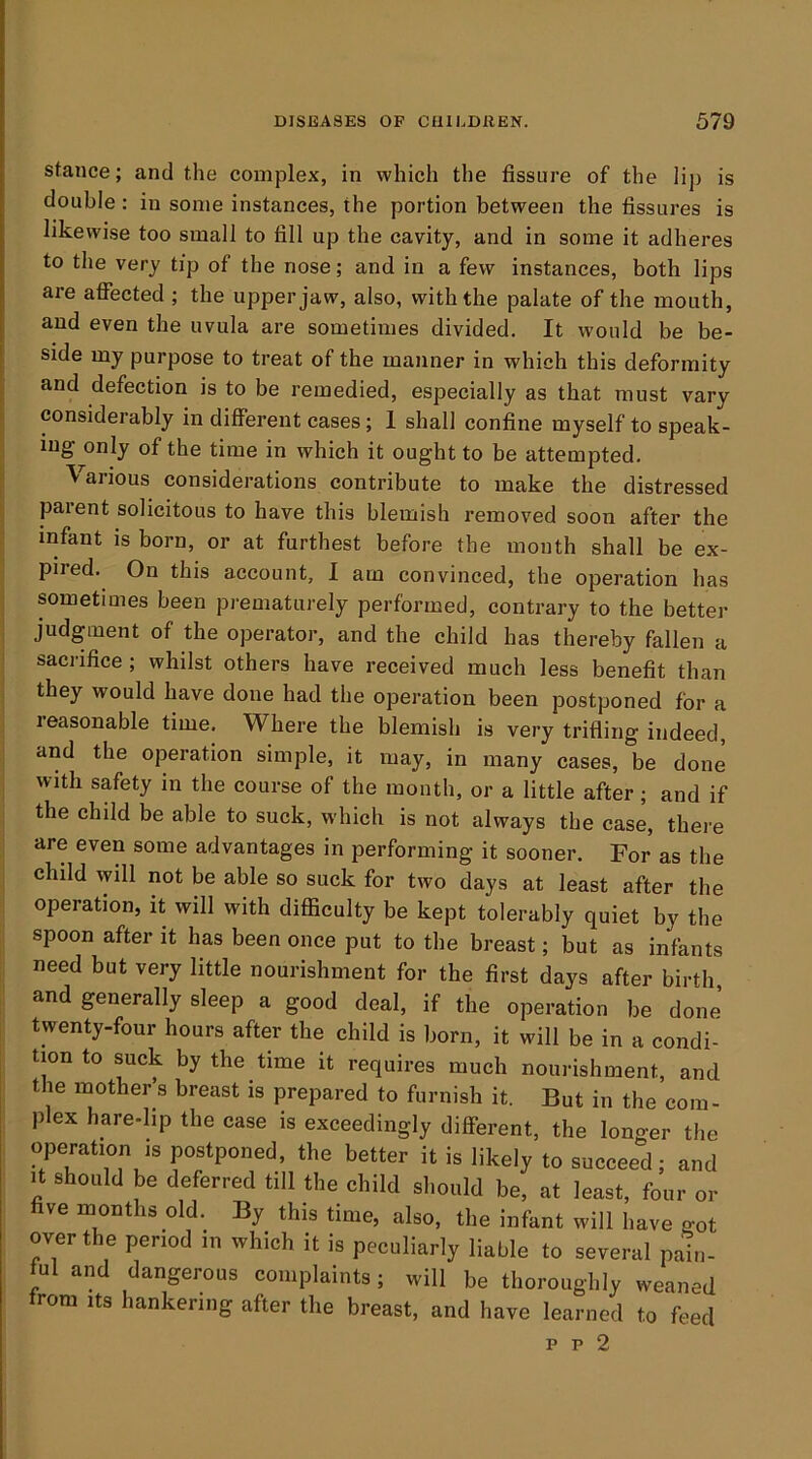 stance; and the complex, in which the fissure of the lij) is double : in some instances, the portion between the fissures is likewise too small to fill up the cavity, and in some it adheres to the very tip of the nose; and in a few instances, both lips are affected ; the upper jaw, also, with the palate of the mouth, and even the uvula are sometimes divided. It would be be- side my purpose to treat of the manner in which this deformity and defection is to be remedied, especially as that must vary considerably in different cases; 1 shall confine myself to speak- ing only of the time in which it ought to be attempted. Various considerations contribute to make the distressed parent solicitous to have this blemish removed soon after the infant is born, or at furthest before the month shall be ex- pired. On this account, I am convinced, the operation has sometimes been prematurely performed, contrary to the better judgment of the operator, and the child has thereby fallen a sacrifice ; whilst others have received much less benefit than they would have done had the operation been postponed for a reasonable time. Where the blemish is very trifling indeed, and the operation simple, it may, in many cases, be done with safety in the course of the month, or a little after; and if the child be able to suck, which is not always the case, there are even some advantages in performing it sooner. For as the child will not be able so suck for two days at least after the operation, it will with difficulty be kept tolerably quiet by the spoon after it has been once put to the breast; but as infants need but very little nourishment for the first days after birth and generally sleep a good deal, if the operation be done twenty-four hours after the child is born, it will be in a condi- tion to suck by the time it requires much nourishment, and the mother s breast is prepared to furnish it. But in the com- plex hare-lip the ease is exceedingly different, the longer the operation IS postponed, the better it is likely to succeed; and It should be deferred till the child should be, at least, four or five months old. By this time, also, the infant will have got over the period in which it is peculiarly liable to several pain- ful and dangerous complaints; will be thoroughly weaned from Its hankering after the breast, and have learned to feed p p 2