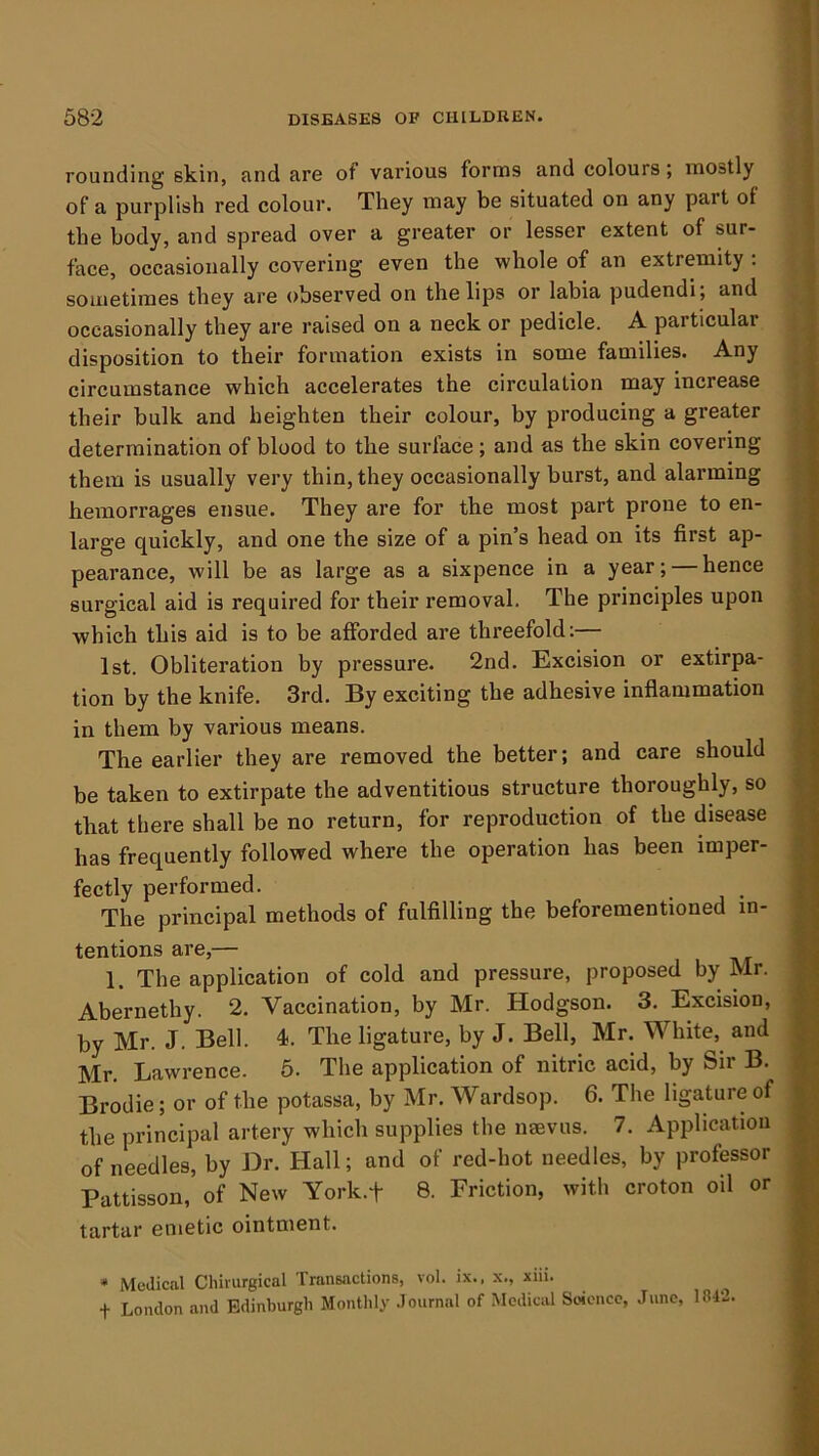 rounding skin, and are of various forms and colours; mostly of a purplish red colour. They may be situated on any part of the body, and spread over a greater or lesser extent of sur- face, occasionally covering even the whole of an extremity : sometimes they are observed on the lips or labia pudendi; and occasionally they are raised on a neck or pedicle. A particular disposition to their formation exists in some families. Any circumstance which accelerates the circulation may increase their bulk and heighten their colour, by producing a greater determination of blood to tbe surface; and as the skin covering them is usually very thin, they occasionally burst, and alarming hemorrages ensue. They are for tbe most part prone to en- large quickly, and one the size of a pin’s head on its first ap- pearance, will be as large as a sixpence in a year; hence surgical aid is required for their removal. The principles upon which this aid is to be afforded are threefold:— 1st. Obliteration by pressure. 2nd. Excision or extirpa- tion by the knife. 3rd. By exciting the adhesive inflammation in them by various means. The earlier they are removed the better; and care should be taken to extirpate the adventitious structure thoroughly, so that there shall be no return, for reproduction of the disease has frequently followed where the operation has been imper- fectly performed. _ The principal methods of fulfilling the beforementioned in- tentions are,— 1. The application of cold and pressure, proposed by Mr. Abernethy. 2. Vaccination, by Mr. Hodgson. 3. Excision, by Mr. J. Bell. 4. The ligature, by J. Bell, Mr. White, and Mr. Lawrence. 6. The application of nitric acid, by Sir B. Brodie; or of the potassa, by Mr, Wardsop. 6. The ligature of the principal artery which supplies the naevus. 7. Application of needles, by Dr. Hall; and of red-hot needles, by professor Pattisson, of New York.f 8. Friction, with croton oil or tartar emetic ointment. * Medical Chirurgical Transactions, vol. ix., x., xiii. t London and Edinburgh Monthly .lournal of Medical Soience, June, 1842.
