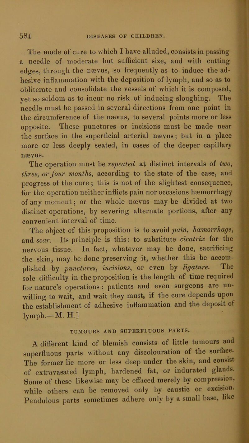 1 < 584 DISKASES OF CHILDREN. | ! The mode of cure to which I have alluded, consists in passing 4 a needle of moderate but sufficient size, and with cutting I edges, through the nsevus, so frequently as to induce the ad- ^ hesive inflammation with the deposition of lymph, and so as to obliterate and consolidate the vessels of which it is composed, \ yet so seldom as to incur no risk of inducing sloughing. The needle must be passed in several directions from one point in the circumference of the nsevus, to several points more or less opposite. These punctures or incisions must be made near the surface in the superficial arterial nsevus; but in a place more or less deeply seated, in cases of the deeper capillary nsevus. The operation must be repeated at distinct intervals of two, three, or four months, according to the state of the case, and progress of the cure; this is not of the slightest consequence, for the operation neither inflicts pain nor occasions haemorrhagy >; of any moment; or the whole naevus may be divided at two i. distinct operations, by severing alternate portions, after any S convenient interval of time. j The object of this proposition is to avoid pain, haemorrhage, 1 and scar. Its principle is this: to substitute cicatrix for the nervous tissue. In fact, whatever may be done, sacrificing | the skin, may be done preserving it, whether this be accoin- I plished by punctures, incisions, or even by ligature. Tlie I sole difficulty in the proposition is the length of time required 1 for nature’s operations: patients and even surgeons are un- 4 willing to wait, and wait they must, if the cure depends upon ® the establishment of adhesive inflammation and the deposit of | lymph.—M. H.] % TUMOURS AND SUPERFLUOUS PARTS. || A different kind of blemish consists of little tumours and S superfluous parts without any discolouration of the surface. H The former lie more or less deep under the skin, and consist K of e-xtravasated lymph, hardened fat, or indurated glands. B Some of these likewise may be effiiced merely by compression, B while others can be removed only by caustic or excision. H Pendulous parts sometimes adhere only by a small base, hkc B
