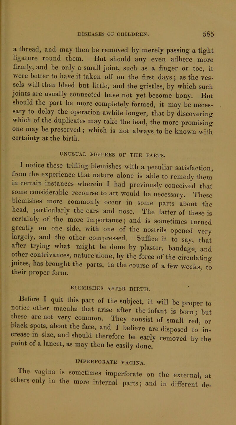 a thread, and may then be removed by merely passing a tight ligature round them. But should any even adhere more firmly, and be only a small joint, such as a finger or toe, it were better to have it taken off on the first days; as the ves- sels will then bleed but little, and the gristles, by which such joints are usually connected have not yet become bony. But should the part be more completely formed, it may be neces- sary to delay the operation awhile longer, that by discovering which of the duplicates may take the lead, the more promising one may be preserved ; which is not always to be known with certainty at the birth. UNUSUAL FIGURES OF THE PARTS. I notice these trifling blemishes with a peculiar satisfaction, from the experience that nature alone is able to remedy them in certain instances wherein I had previously conceived that some considerable recourse to art would be necessary. These blemishes more commonly occur in some parts about the head, particularly the ears and nose. The latter of these is certainly of the more importance; and is sometimes turned greatly on one side, with one of the nostrils opened very largely, and the other compressed. Suffice it to say, that after trying what might be done by plaster, bandage, and other contrivances, nature alone, by the force of the circulating juices, has brought the parts, in the course of a few weeks, to their proper form. ’ BLEMISHES AFTER BIRTH. Before I quit this part of the subject, it will be proper to notice other maculie that arise after the infant is born; but these are not very common. They consist of small red or black spots, about the face, and I believe are disposed to’in- crease in size, and should therefore be early removed by the point of a lancet, as may then be easily done. IMPERFORATE VAGINA. The vagina is sometimes imperforate on the external, at others only in the more internal parts; and in different de-