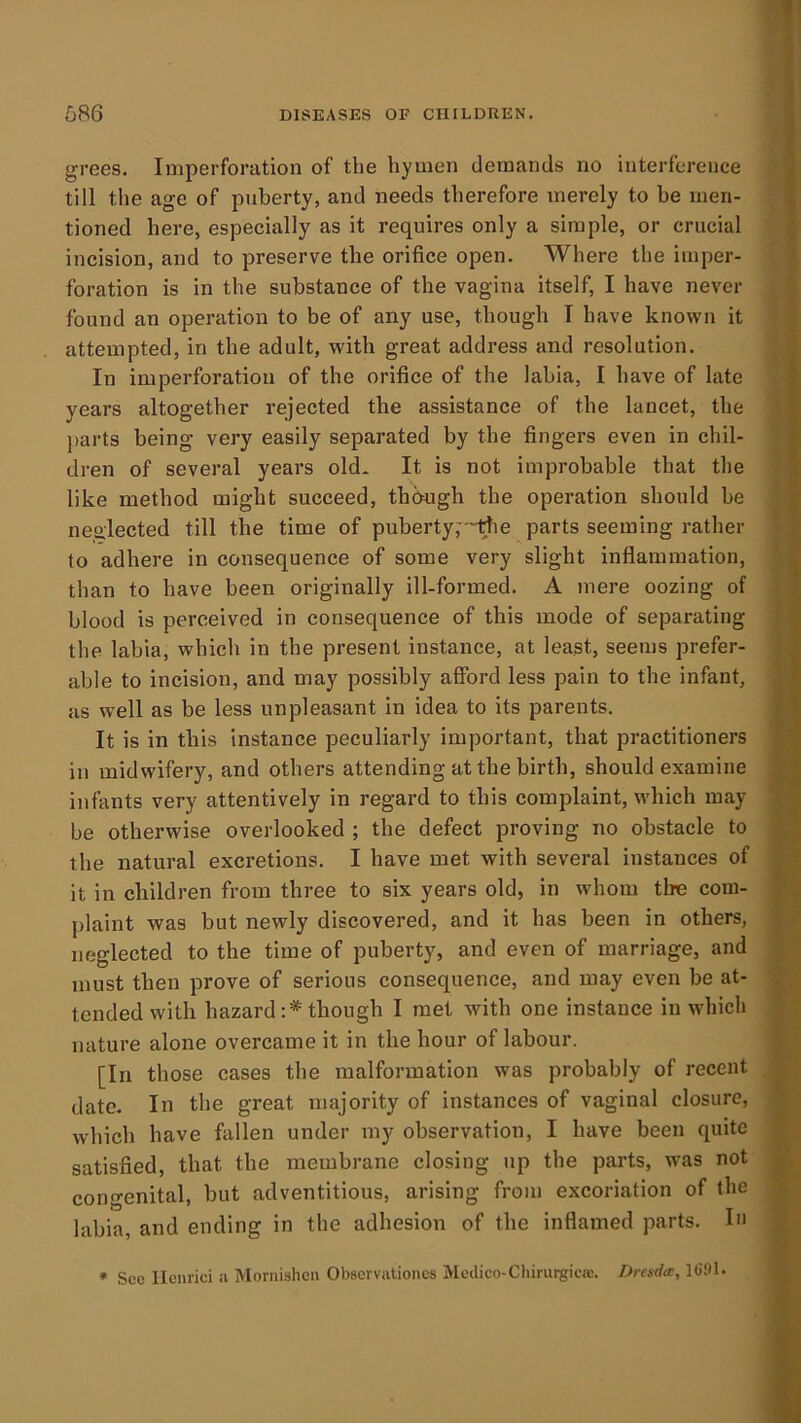 grees. Imperforation of the hymen demands no interference till the age of puberty, and needs therefore merely to be men- tioned here, especially as it requires only a simple, or crucial incision, and to preserve the orifice open. Where the imper- foration is in the substance of the vagina itself, I have never found an operation to be of any use, though T have known it attempted, in the adult, with great address and resolution. In imperforation of the orifice of the labia, I have of late years altogether rejected the assistance of the lancet, the jiarts being very easily separated by the fingers even in chil- dren of several years old* It is not improbable that the like method might succeed, though the operation should be neo'lected till the time of puberty,''~rte parts seeming rather to adhere in consequence of some very slight inflammation, than to have been originally ill-formed. A mere oozing of blood is perceived in consequence of this mode of separating the labia, which in the present instance, at least, seems prefer- able to incision, and may possibly afford less pain to the infant, as w-ell as be less unpleasant in idea to its parents. It is in this instance peculiarly important, that practitioners in midwifery, and others attending at the birth, should examine infants very attentively in regard to this complaint, which may be otherwise overlooked ; the defect proving no obstacle to the natural excretions. I have met with several instances of it in children from three to six years old, in whom the com- plaint was but newly discovered, and it has been in others, neglected to the time of puberty, and even of marriage, and must then prove of serious consequence, and may even be at- tended with hazard;* though I met with one instance in which nature alone overcame it in the hour of labour. [In those cases the malformation was probably of recent date. In the great majority of instances of vaginal closure, which have fiillen under my observation, I have been quite satisfied, that the membrane closing up the parts, was not congenital, but adventitious, arising from excoriation of the labia, and ending in the adhesion of the inflamed parts. I» • Sec Ilcnrici a Moriiislicn Obscrvationcs Medico-Chirurgiac. Dresda;, 1(591.