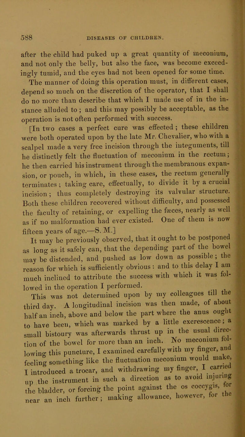 after the child had puked up a great quantity of meconium, and not only the belly, but also the face, was become exceed- ingly tumid, and the eyes had not been opened for some time. The manner of doing this operation must, in different cases, depend so much on the discretion of the operator, that I shall do no more than describe that which I made use of in the in- stance alluded to; and this may possibly be acceptable, as the operation is not often performed with success. [In two cases a perfect cure was effected ; these children were both operated upon by the late Mr. Chevalier, who with a scalpel made a very free incision through the integuments, till he distinctly felt the fluctuation of meconium in the rectum; he then carried his instrument through the membranous expan- sion, or pouch, in which, in these cases, the rectum generally terminates ; taking care, effectually, to divide it by a crucial incision; thus completely destroying its valvular structure. Both these children recovered without difficulty, and possessed the faculty of retaining, or expelling the faeces, nearly as well as if no malformation had ever existed. One of them is now flfteen years of age.—S. M.] It may be previously observed, that it ought to be postponed as long as it safely can, that the depending part of the bowel may be distended, and pushed as low down as possible ; the reason for which is sufficiently obvious: and to this delay I am much inclined to attribute the success with which it was fol- lowed in the operation I performed. This was not determined upon by my colleagues till the third day. A longitudinal incision was then made, of about half an inch, above and below the part where the anus ought to have been, which was marked by a little excrescence; a small bistoury was afterwards thrust up in the usual direc- tion of the bowel for more than an inch. No meconium fol- lowing this puncture, I examined carefully with my finger, and feeling something like the fluctuation meconium would make, I introduced a trocar, and withdrawing my finger, I carne up the instrument in such a direction as to avoid injuring tlm bladder, or forcing the point against the os coccygis, for near an inch furtlier ; making allowance, however, foi