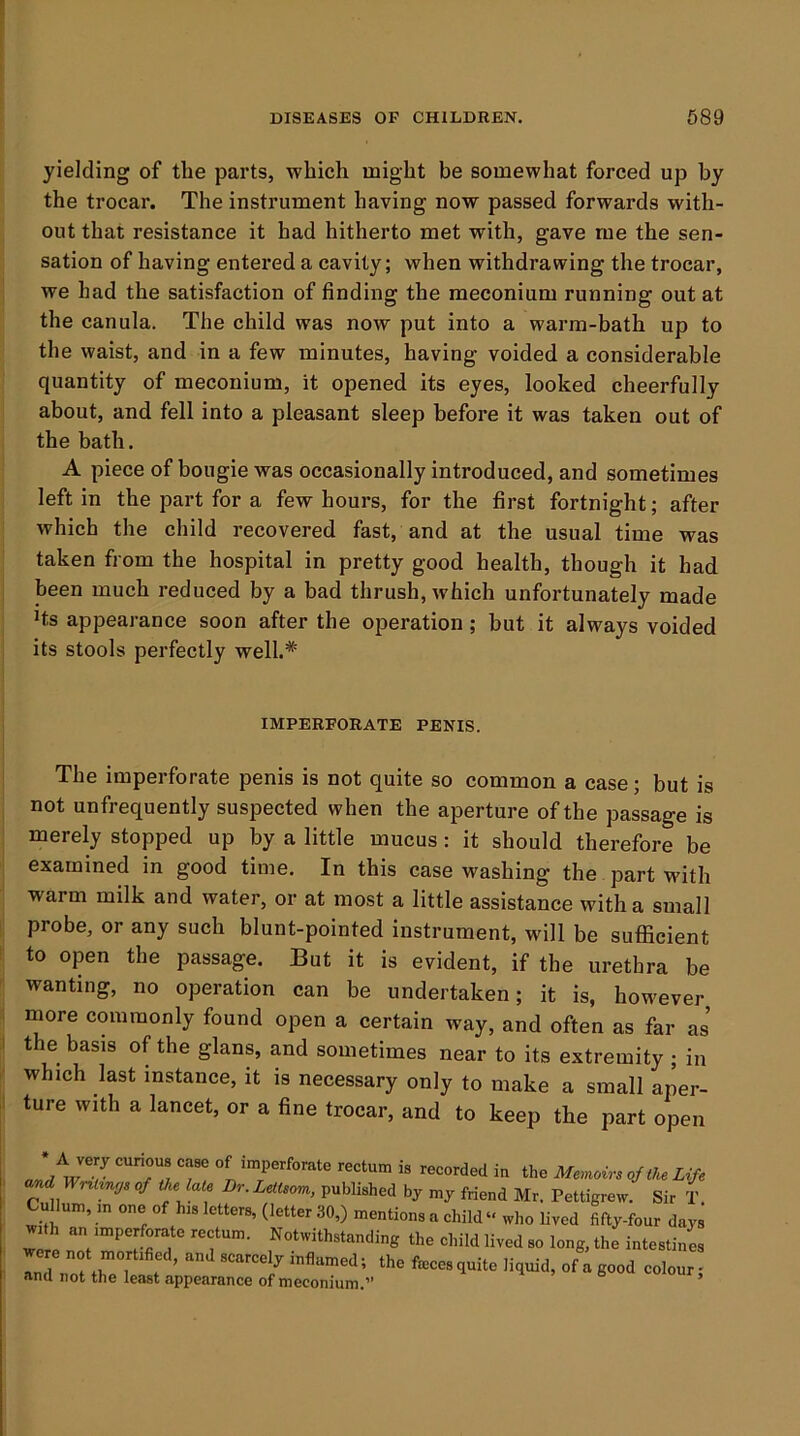 yielding of the parts, which might be somewhat forced up by the trocar. The instrument having now passed forwards with- out that resistance it had hitherto met with, gave me the sen- sation of having entered a cavity; when withdrawing the trocar, we had the satisfaction of finding the meconium running out at the canula. The child was now put into a warm-bath up to the waist, and in a few minutes, having voided a considerable quantity of meconium, it opened its eyes, looked cheerfully about, and fell into a pleasant sleep before it was taken out of the bath. A piece of bougie was occasionally introduced, and sometimes left in the part for a few hours, for the first fortnight; after which the child recovered fast, and at the usual time was taken from the hospital in pretty good health, though it had been much reduced by a bad thrush, which unfortunately made Hs appearance soon after the operation; hut it always voided its stools perfectly well.* IMPERFORATE PENIS. The imperforate penis is not quite so common a case; but is not unfrequently suspected when the aperture of the passage is merely stopped up by a little mucus: it should therefore be examined in good time. In this case washing the part with warm milk and water, or at most a little assistance with a small probe, or any such blunt-pointed instrument, will be sufficient to open the passage. But it is evident, if the urethra be wanting, no operation can be undertaken; it is, however more commonly found open a certain way, and often as far as the basis of the glans, and sometimes near to its extremity ; in which last instance, it is necessary only to make a small aper- ture with a lancet, or a fine trocar, and to keep the part open and w r T!i, T, “n in the Memoirs oj the Life and Wr^l^n!Js of the late Dr.Lettsom, published by my friend Mr. Pettigrew. Sir T Cullum, m one of his letters, (letter 30,) mentions a child who lived fifty-four days the child lived so long, the intestines anTnot thTl t ’  ^ J ami not the least appearance of meconium.”