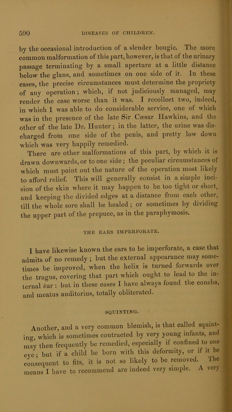 by the occasional introduction of a slender bougie. The more common malformation of this part, however, is that of the urinary passage terminating by a small aperture at a little distance below the glans, and sometimes on one side of it. In these cases, the precise circumstances must determine the propriety of any operation ; which, if not judiciously managed, may render the case worse than it was. I recollect two, indeed, in which I was able to do considerable service, one of which was in the presence of the late Sir Csesar Hawkins, and the other of the late Dr. Hunter ; in the latter, the urine was dis- charged from one side of the penis, and pretty low down which was very happily remedied. There are other malformations of this part, by which it is drawn downwards, or to one side; the peculiar circumstances of which must point out the nature of the operation most likely to afford relief. This will generally consist in a simple inci- sion of the skin where it may happen to be too tight or short, and keeping the divided edges at a distance from each other, till the whole sore shall be healed ; or sometimes by dividing the upper part of the prepuce, as in the paraphymosis. THE EARS IMPERFORATE. I have likewise known the ears to be imperforate, a case that admits of no remedy ; but the external appearance may some- times be improved, when the helix is turned forwards over the tragus, covering that part which ought to lead to the in- ternal ear : but in these cases I have always found the concha, and meatus auditorius, totally obliterated. SQUINTING. Another, and a very common blemish, is that called squint- ing which is sometimes contracted by very young infants, and may then frequently be remedied, especially if confined to one eye • but if a child be born with this deformity, or if it be oouLquent to fits, it is not so likelj to be removed. The means I have to recommend are indeed very simple. A ver}