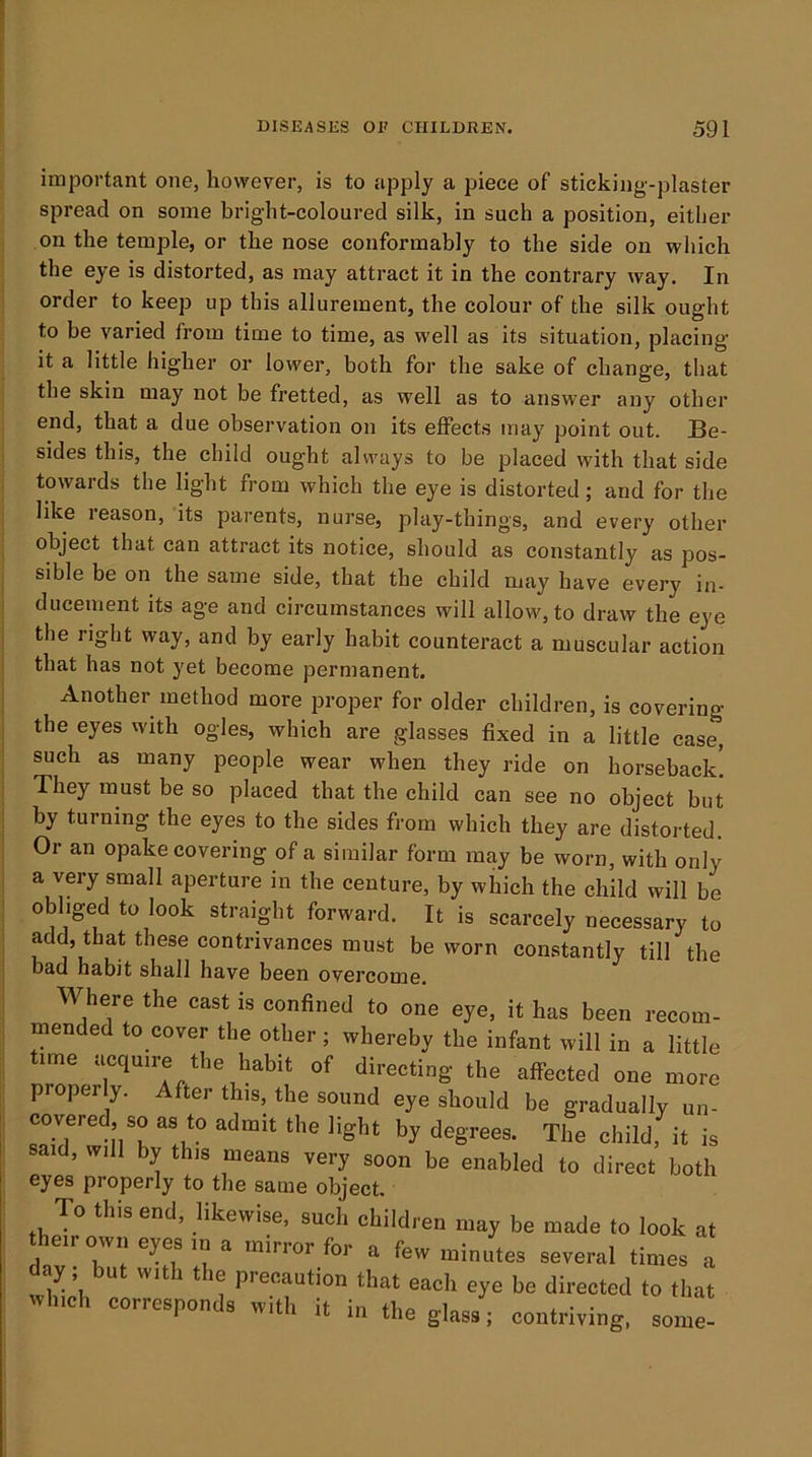 important one, however, is to apply a piece of sticking-plaster spread on some bright-coloured silk, in such a position, either on the temple, or the nose conformably to the side on which the eye is distorted, as may attract it in the contrary way. In order to keep up this allurement, the colour of the silk ought to be varied from time to time, as well as its situation, placing it a little higher or lower, both for the sake of change, that the skin may not be fretted, as well as to answer any other end, that a due observation on its effects may point out. Be- sides this, the child ought always to be placed with that side towards the light from which the eye is distorted ; and for the like reason, its parents, nurse, play-things, and every other object that can attract its notice, should as constantly as pos- sible be on the same side, that the child may have every in- ducement its age and circumstances will allow, to draw the eye the right way, and by early habit counteract a muscular action that has not yet become permanent. Another method more proper for older children, is covering the eyes with ogles, which are glasses fixed in a little case, such as many people wear when they ride on horseback! They must be so placed that the child can see no object but by turning the eyes to the sides from which they are distorted. Or an opake covering of a similar form may be worn, with only a very small aperture in the centure, by which the child will be obliged to look straight forward. It is scarcely necessary to add, that these contrivances must be worn constantly till the bad habit shall have been overcome. Where the cast is confined to one eye, it has been recom- mended to cover the other ; whereby the infant will in a little time acquire the habit of directing the affected one more properly. After this, the sound eye should be gradually un- covered, so as to admit the light by degrees. The child, it is said, will by this means very soon be enabled to direct both eyes properly to the same object. To this end, likewise, such children may be made to look at ^ for a few minutes several times a day; but with the precaution that eacli eye be directed to that which corresponds with it in the glass; contriving, some-