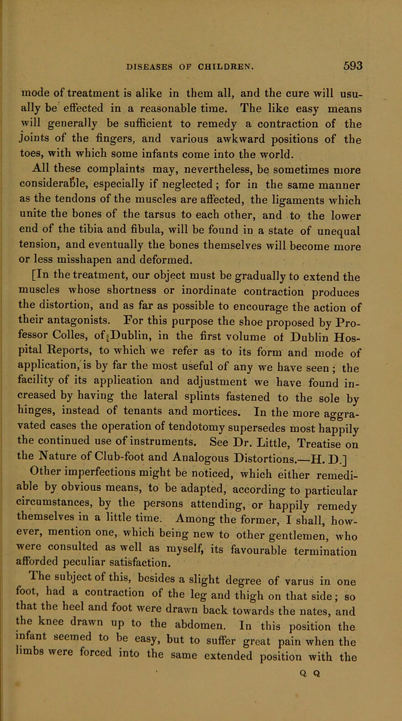 mode of treatment is alike in them all, and the cure will usu- ally be effected in a reasonable time. The like easy means will generally be sufi&cient to remedy a contraction of the Joints of the fingers, and various awkward positions of the toes, with which some infants come into the world. All these complaints may, nevertheless, be sometimes more considerable, especially if neglected; for in the same manner as the tendons of the muscles are affected, the ligaments which unite the bones of the tarsus to each other, and to the lower end of the tibia and fibula, will be found in a state of unequal tension, and eventually the bones themselves will become more or less misshapen and deformed. [In the treatment, our object must be gradually to extend the muscles whose shortness or inordinate contraction produces the distortion, and as far as possible to encourage the action of their antagonists. For this purpose the shoe proposed by Pro- fessor Colles, ofjDublin, in the first volume of Dublin Hos- pital Reports, to which we refer as to its form and mode of application,'is by far the most useful of any we have seen ; the facility of its application and adjustment we have found in- creased by having the lateral splints fastened to the sole by hinges, instead of tenants and mortices. In the more aggra- vated cases the operation of tendotomy supersedes most happily the continued use of instruments. See Dr. Little, Treatise on the Nature of Club-foot and Analogous Distortions.—H. D.j Other imperfections might be noticed, which either remedi- able by obvious means, to be adapted, according to particular circumstances, by the persons attending, or happily remedy themselves in a little time. Among the former, I shall, how- ever, mention one, which being new to other gentlemen, who were consulted as well as myself, its favourable termination afforded peculiar satisfaction. T he subject of this, besides a slight degree of varus in one foot, had a contraction of the leg and thigh on that side; so that the heel and foot were drawn back towards the nates, and the knee drawn up to the abdomen. In this position the infant seemed to be easy, but to suffer great pain when the imbs were forced into the same extended position with the Q Q