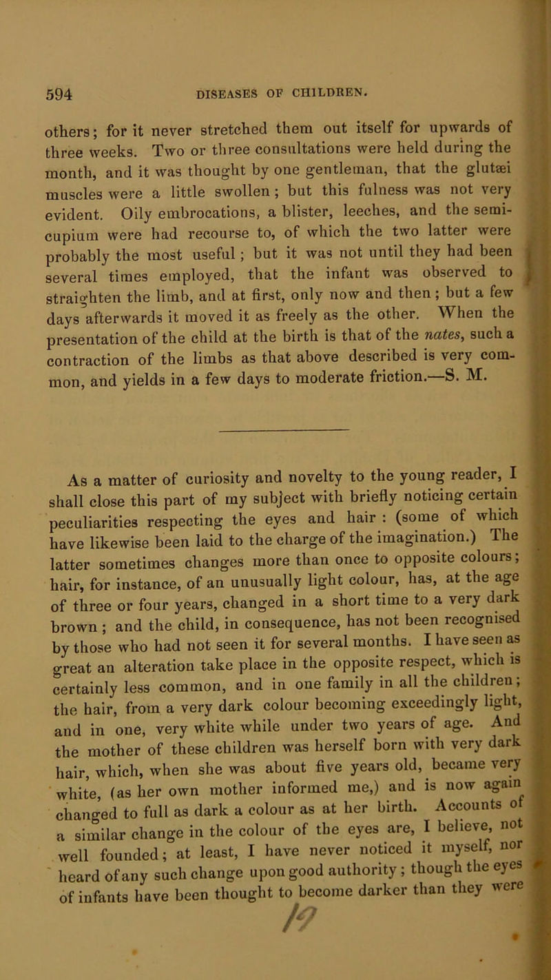 others; for it never stretched them out itself for upwards of three weeks. Two or three consultations were held during the month, and it was thought by one gentleman, that the gluteei muscles were a little swollen ; but this fulness was not very evident. Oily embrocations, a blister, leeches, and the serai- cupium were had recourse to, of which the two latter were probably the most useful; but it was not until they had been several times employed, that the infant was observed to straighten the limb, and at first, only now and then; but a few days afterwards it moved it as freely as the other. When the presentation of the child at the birth is that of the racties, such a contraction of the limbs as that above described is very com- mon, and yields in a few days to moderate friction.—S. M. As a matter of curiosity and novelty to the young reader, I shall close this part of my subject with briefly noticing certain peculiarities respecting the eyes and hair : (some of which have likewise been laid to the charge of the imagination.) The latter sometimes changes more than once to opposite colours; hair, for instance, of an unusually light colour, has, at the age of three or four years, changed in a short time to a very dark brown ; and the child, in consequence, has not been recognised by those who had not seen it for several months. I have seen as great an alteration take place in the opposite respect, which is certainly less common, and in one family in all the children, the hair, from a very dark colour becoming exceedingly light, and in one, very white while under two years of age. And the mother of these children was herself born with very dark hair, which, when she was about five years old, became very white, (as her own mother informed me,) and is now again a similar change in the colour of the eyes are, I believe, not well founded; at least, I have never noticed it myself, nor ' board of anv such change upon good authority ; though the eyes