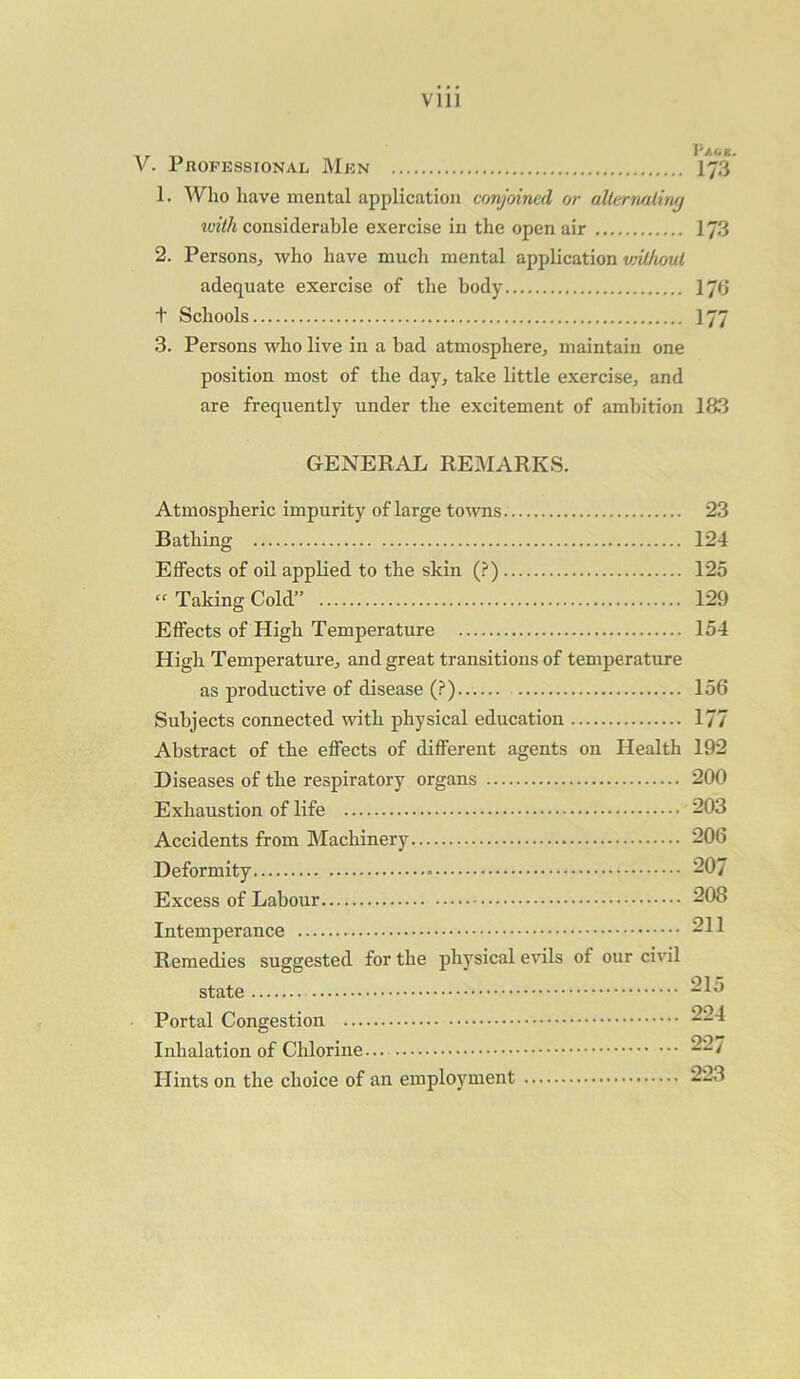 Vlll V. Professional Men 173 1. Who have mental application conjoined or alternating with considerable exercise in the open air 173 2. Persons, who have much mental application vnthoul adequate exercise of the body 176 t Schools 177 3. Persons who live in a bad atmosphere, maintain one position most of the day, take little exercise, and are frequently under the excitement of ambition 183 GENERAL REMARKS. Atmospheric impurity of large towns. 23 Bathing 124 Effects of oil applied to the skin (?) 125 « Taking Cold” 129 Effects of High Temperature 154 High Temperature, and great transitions of temperature as productive of disease (?) 156 Subjects connected with physical education 177 Abstract of the effects of different agents on Health 192 Diseases of the respiratory organs 200 Exhaustion of life 203 Accidents from Machinery 206 Deformity 207 Excess of Labour 208 Intemperance 211 Remedies suggested for the physical evils of our civil state 215 Portal Congestion 224 Inhalation of Chlorine... 227 Hints on the choice of an employment 223