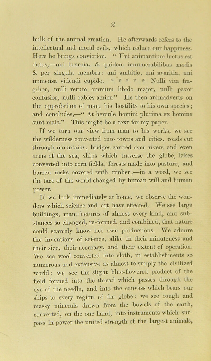 bulk of the animal creation. He afterwards refers to the intellectual and moral evils, which reduce our happiness. Here he brings conviction. “ Uni animantium luctus est datus,—uni luxuria, & quidem innumerabilibus modis & per singula membra: uni ambitio, uni avaritia, uni immensa videndi cupido. * * * *• * Nulli vita fra- gilior, nulli rerum omnium libido major, nulli pavor confusior, nulli rabies acrior.” He then animadverts on the opprobrium of man, his hostility to his own species; and concludes,—“ At liercule homini phirima ex homine sunt mala.” This might be a text for my paper. If we turn our view from man to his works, we see the wilderness converted into towns and cities, roads cut through mountains, bridges carried over rivers and even arms of the sea, ships which traverse the globe, lakes converted into corn fields, forests made into pasture, and barren rocks covered until timber;—in a word, we see the face of the world changed by human will and human power. If we look immediately at home, we observe the won- ders which science and art have effected. We see large buildings, manufactures of almost every kind, and sub- stances so changed, re-formed, and combined, that nature could scarcely know her own productions. We admire the inventions of science, alike in their minuteness and their size, their accuracy, and their extent of operation. We see wool converted into cloth, in establishments so numerous and extensive as almost to supply the civilized world: we see the slight blue-flowered product of the field formed into the thread which passes through the eye of the needle, and into the canvass which bears our ships to every region of the globe: we see rough and massy minerals drawn from the bowels of the earth, converted, on the one hand, into instruments which sur- pass in power the united strength of the largest animals,