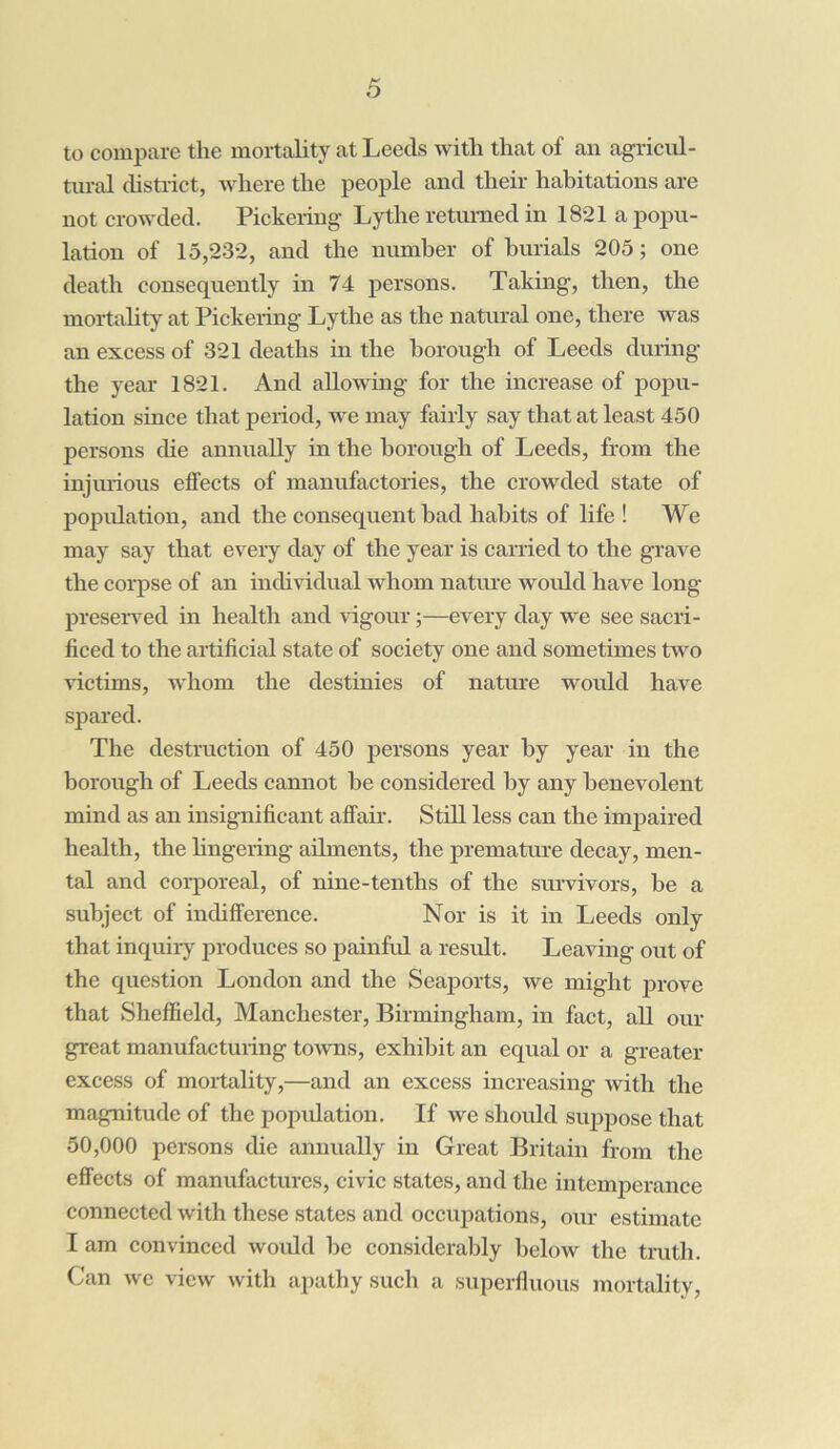 to compare the mortality at Leeds with that of an agricul- tural district, where the people and their habitations are not crowded. Pickering- Lythe returned in 1821 a popu- lation of 15,232, and the number of burials 205; one death consequently in 74 persons. Taking, then, the mortality at Pickering Lythe as the natural one, there Avas an excess of 321 deaths in the borough of Leeds during the year 1821. And allowing for the increase of popu- lation since that period, avc may fairly say that at least 450 persons die annually in the borough of Leeds, from the injurious effects of manufactories, the crowded state of population, and the consequent bad habits of life ! We may say that every day of the year is carried to the grave the corpse of an individual Avhom nature would have long- preserved in health and vigour;—every day we see sacri- ficed to the artificial state of society one and sometimes two Adctims, whom the destinies of nature would have spared. The destruction of 450 persons year by year in the borough of Leeds cannot be considered by any benevolent mind as an insignificant affair. Still less can the impaired health, the lingering ailments, the premature decay, men- tal and corporeal, of nine-tenths of the survivors, be a subject of indifference. Nor is it in Leeds only that inquiry produces so painful a result. Leaving out of the question London and the Seaports, Ave might prove that Sheffield, Manchester, Birmingham, in fact, all our great manufacturing toAvns, exhibit an equal or a greater excess of mortality,—and an excess increasing with the magnitude of the population. If we should suppose that 50,000 persons die annually in Great Britain from the effects of manufactures, civic states, and the intemperance connected Avith these states and occupations, our estimate I am convinced would be considerably beloAv the truth. Can avc view with apathy such a superfluous mortality,