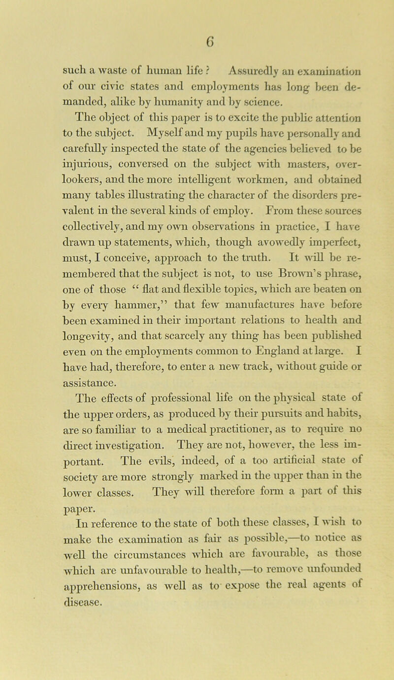 such a waste of human life ? Assuredly an examination of our civic states and employments has long been de- manded, alike by humanity and by science. The object of this paper is to excite the public attention to the subject. Myself and my pupils have personally and carefully inspected the state of the agencies believed to be injurious, conversed on the subject with masters, over- lookers, and the more intelligent workmen, and obtained many tables illustrating the character of the disorders pre- valent in the several kinds of employ. From these sources collectively, and my own observations in practice, I have drawn up statements, which, though avowedly imperfect, must, I conceive, approach to the truth. It will be re- membered that the subject is not, to use Frown’s phrase, one of those “ flat and flexible topics, which are beaten on by every hammer,” that few manufactures have before been examined in their important relations to health and longevity, and that scarcely any thing has been published even on the employments common to England at large. I have had, therefore, to enter a new track, without guide or assistance. The effects of professional life on the physical state of the upper orders, as produced by their pursuits and habits, are so familiar to a medical practitioner, as to require no direct investigation. They are not, however, the less im- portant. The evils, indeed, of a too artificial state of society are more strongly marked in the upper than in the lower classes. They will therefore form a part of this paper. In reference to the state of both these classes, I wish to make the examination as fair as possible,—to notice as well the circumstances which are favourable, as those which are unfavourable to health,—to remove unfounded apprehensions, as well as to expose the real agents of disease.