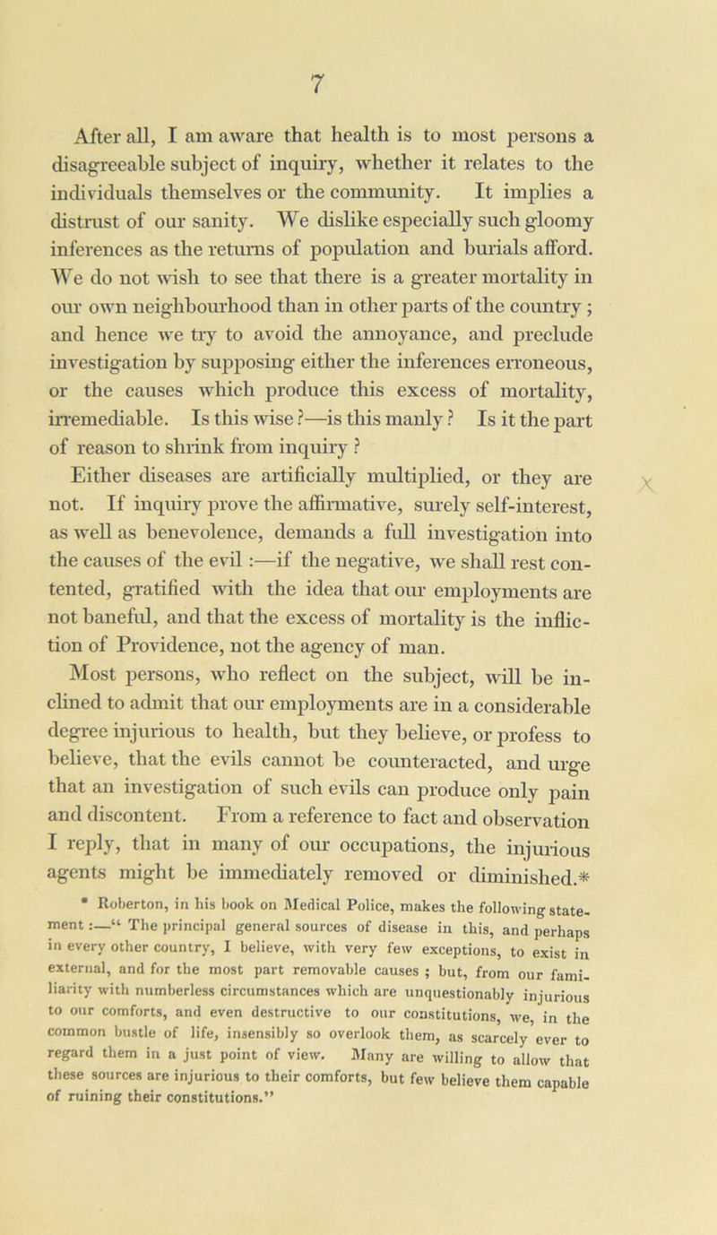 After all, I am aware that health is to most persons a disagreeable subject of inquiry, whether it relates to the individuals themselves or the community. It implies a distrust of our sanity. We dislike especially such gloomy inferences as the returns of population and burials afford. We do not wish to see that there is a greater mortality in our own neighbourhood than in other parts of the country ; and hence we try to avoid the annoyance, and preclude investigation by supposing either the inferences erroneous, or the causes which produce this excess of mortality, irremediable. Is this wise?—is this manly? Is it the part of reason to shrink from inquiry ? Either diseases are artificially multiplied, or they are not. If inquiry prove the affirmative, surely self-interest, as well as benevolence, demands a full investigation into the causes of the evil :—if the negative, we shall rest con- tented, gratified with the idea that our employments are not baneful, and that the excess of mortality is the inflic- tion of Providence, not the agency of man. Most persons, who reflect on the subject, will be in- clined to admit that our employments are in a considerable degree injurious to health, but they believe, or profess to believe, that the evils cannot be counteracted, and urge that an investigation of such evils can produce only pain and discontent. From a reference to fact and observation I reply, that in many of our occupations, the injurious agents might be immediately removed or diminished* * Roberton, in his book on Medical Police, makes the following state- ment “ The principal general sources of disease in this, and perhaps in every other country, I believe, with very few exceptions, to exist in external, and for the most part removable causes ; but, from our fami- liarity with numberless circumstances which are unquestionably injurious to our comforts, and even destructive to our constitutions, we, in the common bustle of life, insensibly so overlook them, as scarcely ever to regard them in a just point of view. Many are willing to allow that these sources are injurious to their comforts, but few believe them capable of ruining their constitutions.”