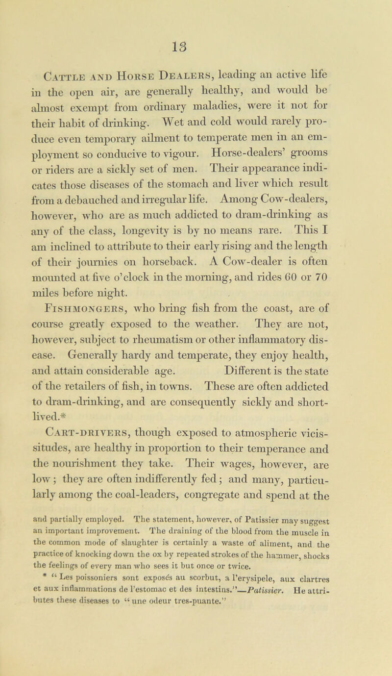 Cattle and House Dealers, leading an active life in the open air, are generally healthy, and would be almost, exempt from ordinary maladies, were it not for their habit of chinking. Wet and cold would rarely pro- duce even temporary ailment to temperate men in an em- ployment so conducive to vigour. Horse-dealers’ grooms or riders are a sickly set of men. Their appearance indi- cates those diseases of the stomach and liver which result from a debauched and irregular life. Among Cow-dealers, however, who are as much addicted to dram-chinking as any of the class, longevity is by no means rare. This I am inclined to attribute to their early rising and the length of theh jemmies on horseback. A Cow-clealer is often mounted at five o’clock in the morning, and rides 60 or 70 miles before night. Fishmongers, who bring fish from the coast, are of course greatly exposed to the weather. They are not, however, subject to rheumatism or other inflammatory dis- ease. Generally hardy and temperate, they enjoy health, and attain considerable age. Different is the state of the retailers of fish, in towns. These are often addicted to dram-drinking, and are consequently sickly and short- lived.* Cart-drivers, though exposed to atmospheric vicis- situdes, are healthy in proportion to their temperance and the nourishment they take. Their wages, however, are low ; they are often indifferently fed ; and many, particu- larly among the coal-leaders, congregate and spend at the and partially employed. The statement, however, of Patissier may suggest an important improvement. The draining of the blood from the muscle in the common mode of slaughter is certainly a waste of aliment and the practice of knocking down the ox by repeated strokes of the hammer, shocks the feelings of every man who sees it but once or twice. * “ Les poissoniers sont exposes au scorbut, a 1’erysipele, aux dartres et aux inflammations de l’estomac et des intestins.” Patissier. He attri- butes these diseases to “une odeur tres-puante.”