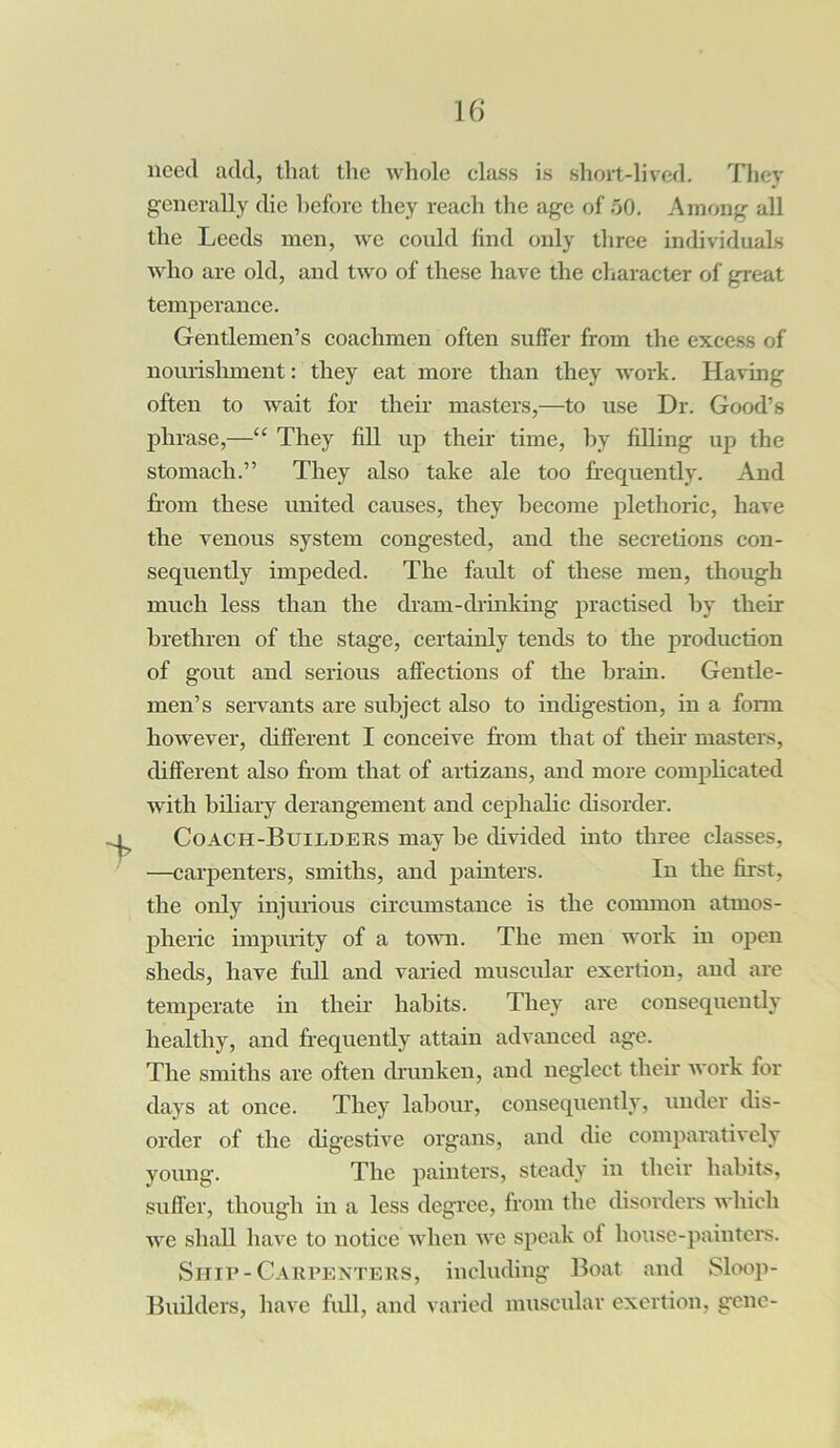 need add, that the whole class is short-lived. They generally die before they reach the age of 50. Among all the Leeds men, we could find only three individuals who are old, and two of these have the character of great temperance. Gentlemen’s coachmen often suffer from the excess of nourishment: they eat more than they work. Having often to wait for their masters,—to use Dr. Good’s phrase,—“ They fill up their time, by filling up the stomach.” They also take ale too frequently. And from these united causes, they become plethoric, have the venous system congested, and the secretions con- sequently impeded. The fault of these men, though much less than the dram-drinking practised by their brethren of the stage, certainly tends to the production of gout and serious affections of the brain. Gentle- men’s servants are subject also to indigestion, in a form however, different I conceive from that of their masters, different also from that of artizans, and more complicated with biliary derangement and cephalic disorder. Coach-Builders may be divided into three classes, —carpenters, smiths, and painters. In the first, the only injurious circumstance is the common atmos- pheric impurity of a town. The men work in open sheds, have full and varied muscular exertion, and are temperate in their habits. They are consequently healthy, and frequently attain advanced age. The smiths are often drunken, and neglect their work for days at once. They labour, consequently, under dis- order of the digestive organs, and die comparatively young. The painters, steady in their habits, suffer, though in a less degree, from the disorders which we shall have to notice when we speak of house-painters. Ship-Carpenters, including Boat and Sloop- Builders, have full, and varied muscular exertion, gene-