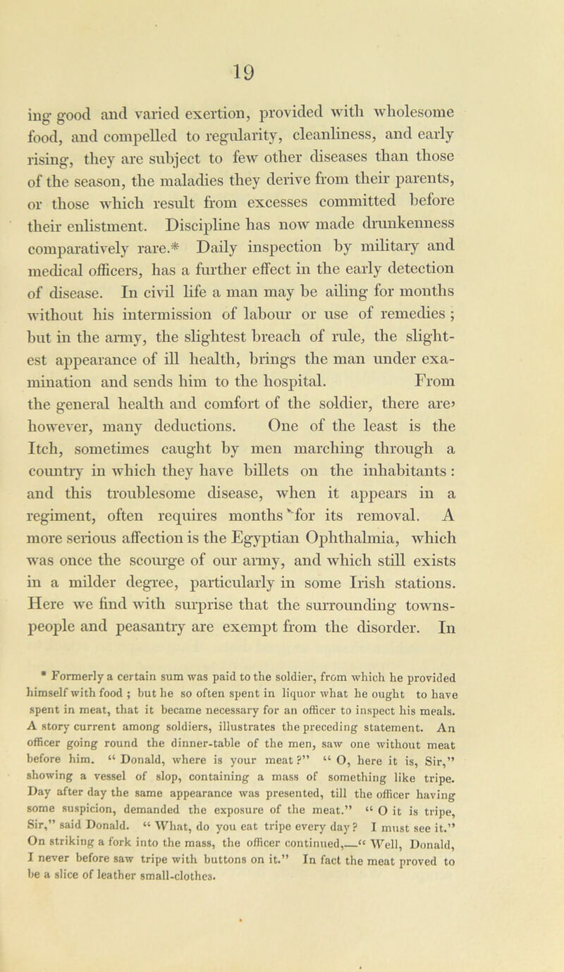 ing good and varied exertion, provided with wholesome food, and compelled to regularity, cleanliness, and early rising, they are subject to few other diseases than those of the season, the maladies they derive from their parents, or those which result from excesses committed before their enlistment. Discipline has now made drunkenness comparatively rare.* Daily inspection by military and medical officers, has a further effect in the early detection of disease. In civil life a man may he ailing for months without his intermission of labour or use of remedies ; but in the army, the slightest breach of rule, the slight- est appearance of ill health, brings the man under exa- mination and sends him to the hospital. From the general health and comfort of the soldier, there are> however, many deductions. One of the least is the Itch, sometimes caught by men marching through a country in which they have billets on the inhabitants : and this troublesome disease, when it appears in a regiment, often requires months ‘ for its removal. A more serious affection is the Egyptian Ophthalmia, which was once the scourge of our army, and which still exists in a milder degree, particularly in some Irish stations. Here we find with surprise that the surrounding towns- people and peasantry are exempt from the disorder. In * Formerly a certain sum was paid to the soldier, from which he provided himself with food ; but he so often spent in liquor what he ought to have spent in meat, that it became necessary for an officer to inspect his meals. A story current among soldiers, illustrates the preceding statement. An officer going round the dinner-table of the men, saw one without meat before him. “ Donald, where is your meat ?” “ O, here it is, Sir,” showing a vessel of slop, containing a mass of something like tripe. Day after day the same appearance was presented, till the officer having some suspicion, demanded the exposure of the meat.” “ O it is tripe. Sir,” said Donald. “ What, do you eat tripe every day ? I must see it.” On striking a fork into the mass, the officer continued, “ Well, Donald, I never before saw tripe with buttons on it.” In fact the meat proved to be a slice of leather small-clothes.