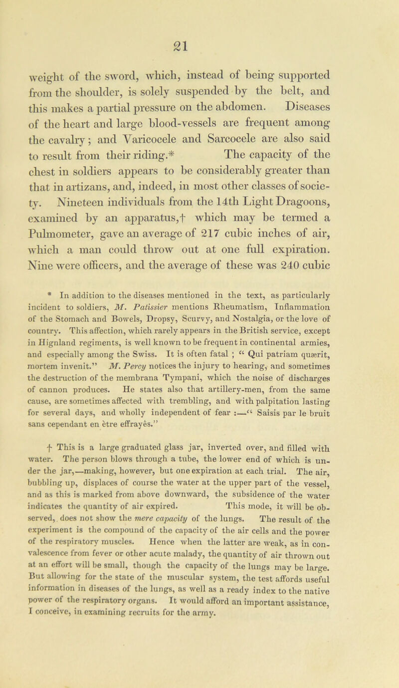 weight of the sword, which, instead of being supported from the shoulder, is solely suspended by the belt, and this makes a partial pressure on the abdomen. Diseases of the heart and large blood-vessels are frequent among the cavalry; and Varicocele and Sarcocele are also said to result from their riding.* The capacity of the chest in soldiers appears to be considerably greater than that in artizans, and, indeed, in most other classes of socie- ty. Nineteen individuals from the 14th Light Dragoons, examined by an apparatus,f which may be termed a Pulmometer, gave an average of 217 cubic inches of air, which a man could throw out at one full expiration. Nine were officers, and the average of these was 240 cubic * In addition to the diseases mentioned in the text, as particularly incident to soldiers, M. Patissier mentions Rheumatism, Inflammation of the Stomach and Bowels, Dropsy, Scurvy, and Nostalgia, or the love of country. This affection, which rarely appears in the British service, except in Hignland regiments, is well known to be frequent in continental armies, and especially among the Swiss. It is often fatal ; “ Qui patriam quaerit, mortem invenit.” M. Percy notices the injury to hearing, and sometimes the destruction of the membrana Tympani, which the noise of discharges of cannon produces. He states also that artillery-men, from the same cause, are sometimes affected with trembling, and with palpitation lasting for several days, and wholly independent of fear :—“ Saisis par le bruit sans cependant en etre effrayes.” f This is a large graduated glass jar, inverted over, and filled with water. The person blows through a tube, the lower end of which is un- der the jar,—making, however, but one expiration at each trial. The air, bubbling up, displaces of course the water at the upper part of the vessel, and as this is marked from above downward, the subsidence of the water indicates the quantity of air expired. This mode, it will be ob- served, does not show the mere capacity of the lungs. The result of the experiment is the compound of the capacity of the air cells and the power of the respiratory muscles. Hence when the latter are weak, as in con- valescence from fever or other acute malady, the quantity of air thrown out at an effort will be small, though the capacity of the lungs may be large. But allowing for the state of the muscular system, the test affords useful information in diseases of the lungs, as well as a ready index to the native power of the respiratory organs. It would afford an important assistance, I conceive, in examining recruits for the army.