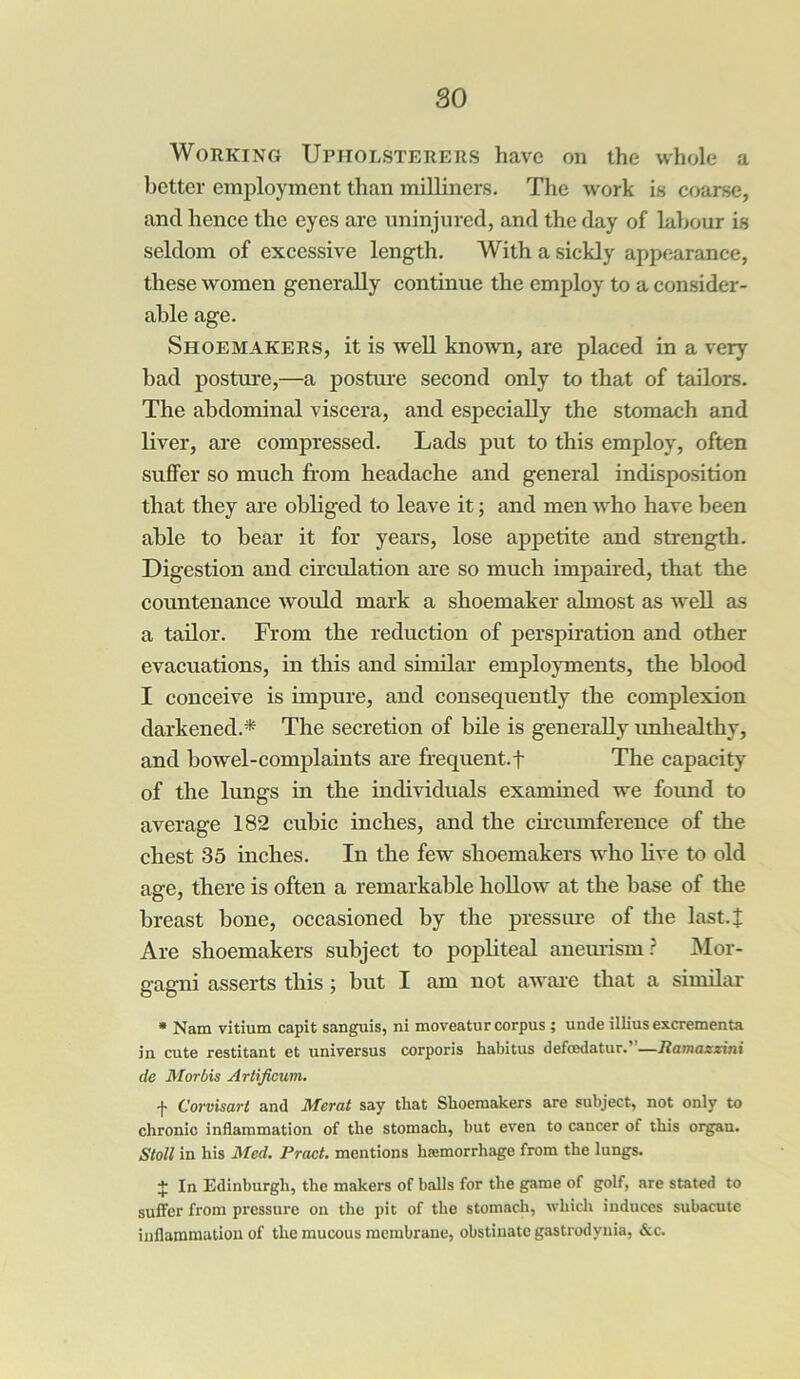 so Working Upholsterers have on the whole a better employment than milliners. The work is coarse, and hence the eyes are uninjured, and the day of labour is seldom of excessive length. With a sickly appearance, these women generally continue the employ to a consider- able age. Shoemakers, it is well known, are placed in a very bad posture,—a posture second only to that of tailors. The abdominal viscera, and especially the stomach and liver, are compressed. Lads put to this employ, often suffer so much from headache and general indisposition that they are obliged to leave it; and men who have been able to bear it for years, lose appetite and strength. Digestion and circulation are so much impaired, that the countenance would mark a shoemaker almost as well as a tailor. From the reduction of perspiration and other evacuations, in this and similar employments, the blood I conceive is impure, and consequently the complexion darkened.* The secretion of bile is generally unhealthy, and bowel-complaints are frequent.f The capacity of the lungs in the individuals examined we found to average 182 cubic inches, and the circumference of the chest 35 inches. In the few shoemakers who live to old age, there is often a remarkable hollow at the base of the breast bone, occasioned by the pressure of the last-1 Are shoemakers subject to popliteal aneurism? Mor- gagni asserts this ; but I am not aware that a similar * Nam vitium capit sanguis, ni moveatur corpus ; unde illius excrementa in cute restitant et universus corporis liabitus defcedatur.”—Ramazzini de Morbis Artificum. f Corvisart and Merat say that Shoemakers are subject, not only to chronic inflammation of the stomach, but even to cancer of this organ. Stoll in his Med. Pract. mentions haemorrhage from the lungs. + In Edinburgh, the makers of balls for the game of golf, are stated to suffer from pressure on the pit of the stomach, which induces subacute inflammation of the mucous membrane, obstinate gastrodynia, &c.