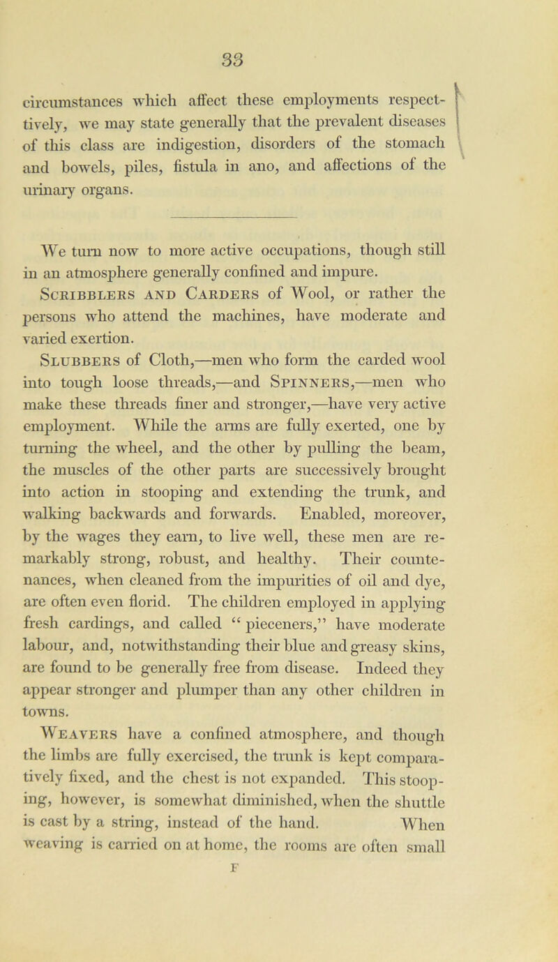 circumstances which affect these employments respect- ively, we may state generally that the prevalent diseases of this class are indigestion, disorders of the stomach and bowels, piles, fistula in ano, and affections of the urinary organs. We turn now to more active occupations, though still in an atmosphere generally confined and impure. Scribblers and Carders of Wool, or rather the persons who attend the machines, have moderate and varied exertion. Slubbers of Cloth,—men who form the carded wool into tough loose threads,—and Spinners,—men who make these threads finer and stronger,—have very active employment. While the arms are fully exerted, one by turning the wheel, and the other by pulling the beam, the muscles of the other parts are successively brought into action in stooping and extending the trunk, and walking backwards and forwards. Enabled, moreover, by the wages they earn, to live well, these men are re- markably strong, robust, and healthy. Their counte- nances, when cleaned from the impurities of oil and dye, are often even florid. The children employed in applying fresh cardings, and called “ pieceners,” have moderate labour, and, notwithstanding their blue and greasy skins, are found to be generally free from disease. Indeed they appear stronger and plumper than any other children in towns. Weavers have a confined atmosphere, and though the limbs are fully exercised, the trunk is kept compara- tively fixed, and the chest is not expanded. This stoop- ing, however, is somewhat diminished, when the shuttle is cast by a string, instead of the hand. When weaving is carried on at home, the rooms are often small F