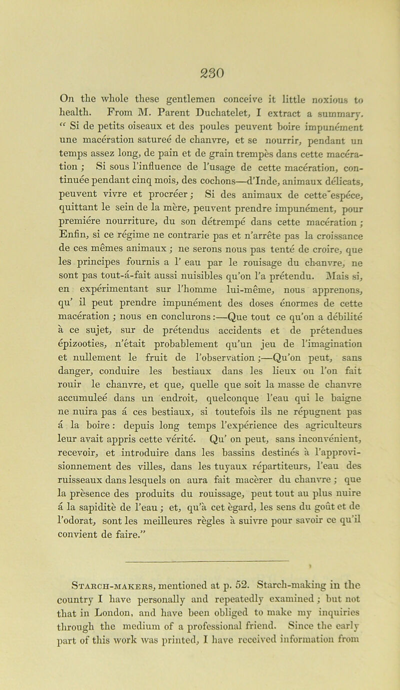 On the whole these gentlemen conceive it little noxious to health. From M. Parent Duchatelet, I extract a summary. “ Si de petits oiseaux et des poules peuvent boire impunement une maceration saturee de chanvre, et se nourrir, pendant un temps assez long, de pain et de grain trempes dans cette macera- tion ; Si sous l’influence de l’usage de cette maceration, con- tinuee pendant cinq mois, des cochons—d’Inde, animaux delicats, peuvent vivre et procreer; Si des animaux de cette'espece, quittant le sein de la mere, peuvent prendre impunement, pour premiere nourriture, du son detrempe dans cette maceration ; Enfin, si ce regime ne contrarie pas et n’arrete pas la croissance de ces memes animaux; ne serous nous pas tente de croire, que les principes fournis a 1’ eau par le rouisage du ch-anvre, ne sont pas tout-a-fait aussi nuisibles qu’on l’a pretendu. Mais si, en experimentant sur l’homme lui-meme, nous apprenons, qu’ il peut prendre impunement des doses enormes de cette maceration ; nous en conclurons:—Que tout ce qu’on a debilite a ce sujet, sur de pretendus accidents et de pretendues epizooties, n’etait probablement qu’un jeu de 1’imagination et nullement le fruit de l’observation;—Qu’on peut, sans danger, conduire les bestiaux dans les lieux ou l’on fait rouir le chanvre, et que, quelle que soit la masse de chanvre accumulee dans un endroit, quelconque l’eau qui le baigne ne nuira pas a ces bestiaux, si toutefois ils ne repugnent pas a la boire: depuis long temps l’experience des agriculteurs leur avait appris cette verite. Qu’ on peut, sans inconvenient, recevoir, et introduire dans les bassins destines a l’approvi- sionnement des villes, dans les tuyaux repartiteurs, l’eau des ruisseaux dans lesquels on aura fait macerer du chanvre ; que la presence des produits du rouissage, peut tout au plus nuire a la sapidite de l’eau; et, qu’a cet egard, les sens du gout et de l’odorat, sont les meilleures regies a suivre pour savoir ce qu’il convient de faire.” Starch-makers, mentioned at p. 52. Starch-making in the country I have personally and repeatedly examined; but not that in London, and have been obliged to make my inquiries through the medium of a professional friend. Since the early part of this work was printed, I have received information from