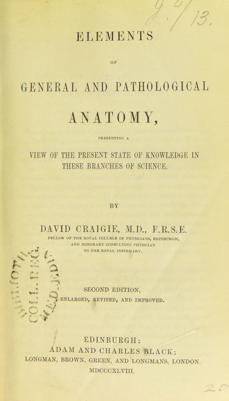 OF GENERAL AND PATHOLOGICAL ANATOMY, PRESENTING A VIEW OF THE PEESENT STATE OF KNOWLEDGE IN THESE BEANCHES OF SCIENCE. BY 'v » w DAVID CRAIGIE, M.D., F.R.S.E. FBI.LOW OF THE ROYAL COLLEGE OF PHYSICIANS, EDINBURGH, AND HONORARY CONSULTING PHYSICIAN TO THE ROYAL INFIRMARY. I- r * f .4fc 4 a c * f*- « • m ♦ • ? * r\ r (*!£«! * ,r I****-. V o V' o r SECOND EDITION, ENLARGED, REVISED, AND IMPROVED. EDINBURGH; ADAM AND CHARLES BLACK; LONGMAN, BROWN, GREEN, AND LONGMANS, LONDON. MDCCCXLVIII.