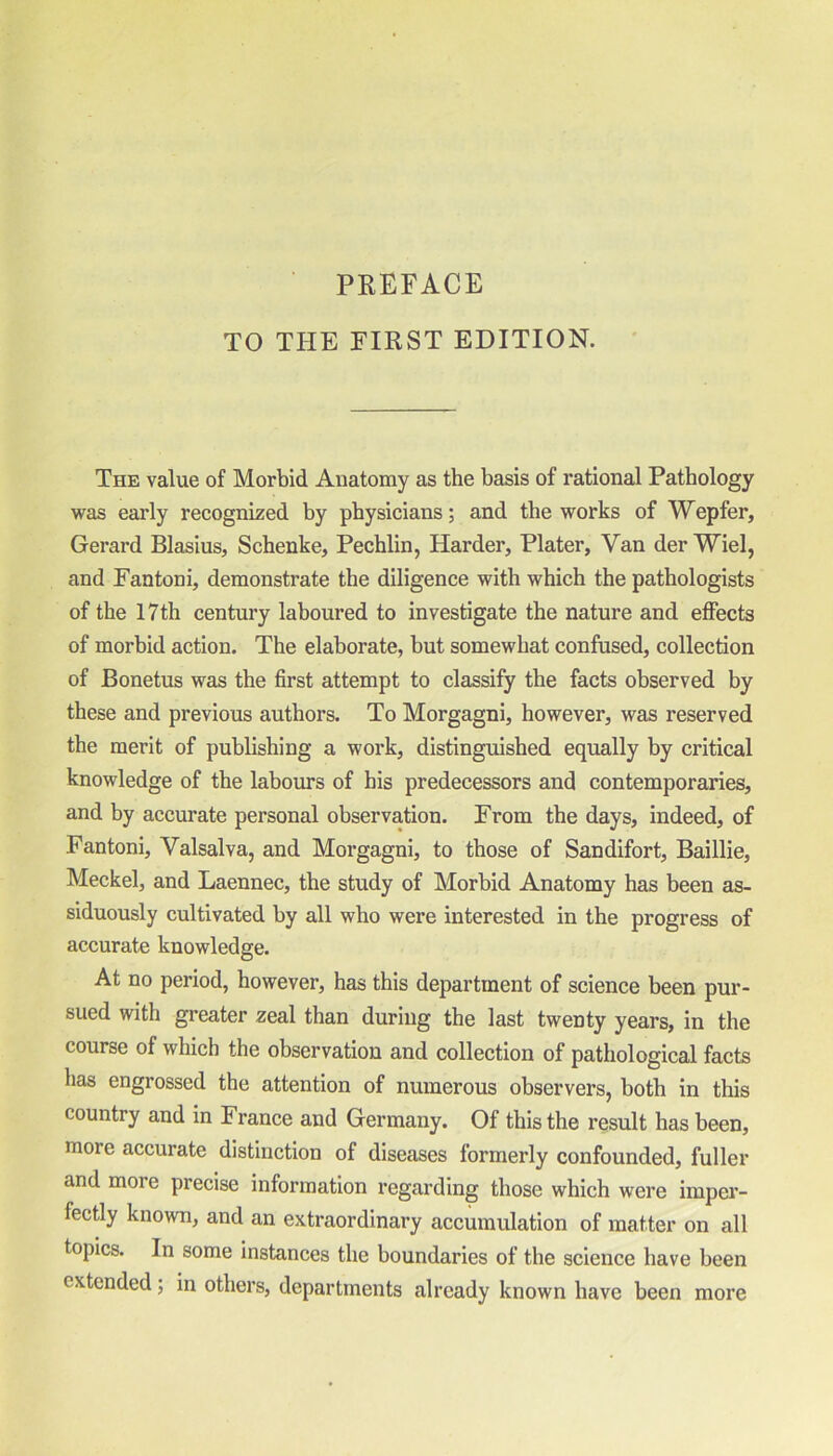 PREFACE TO THE FIRST EDITION. The value of Morbid Anatomy as the basis of rational Pathology was early recognized by physicians; and the works of Wepfer, Gerard Blasius, Schenke, Pechlin, Harder, Plater, Van der Wiel, and Fantoni, demonstrate the diligence with which the pathologists of the 17th century laboured to investigate the nature and effects of morbid action. The elaborate, but somewhat confused, collection of Bonetus was the first attempt to classify the facts observed by these and previous authors. To Morgagni, however, was reserved the merit of publishing a work, distinguished equally by critical knowledge of the labours of his predecessors and contemporaries, and by accurate personal observation. From the days, indeed, of Fantoni, Valsalva, and Morgagni, to those of Sandifort, Baillie, Meckel, and Laennec, the study of Morbid Anatomy has been as- siduously cultivated by all who were interested in the progress of accurate knowledge. At no period, however, has this department of science been pur- sued with greater zeal than during the last twenty years, in the course of which the observation and collection of pathological facts has engrossed the attention of numerous observers, both in this country and in France and Germany. Of this the result has been, moie accurate distinction of diseases formerly confounded, fuller and more precise information regarding those which were imper- fectly known, and an extraordinary accumulation of matter on all topics. In some instances the boundaries of the science have been extended; in others, departments already known have been more