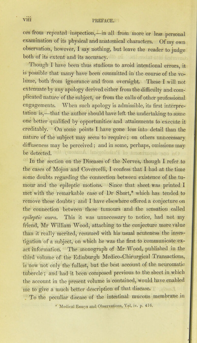 ces from repeated inspection,—in all from more or less personal examination of its physical and anatomical characters. Of my own observation, however, I say nothing, but leave the reader to judge both of its extent and its accuracy. Though I have been thus studious to avoid intentional errors, it is possible that many have been committed in the course of the vo- lume, both from ignorance and from oversight. These I will not extenuate by any apology derived either from the difficulty and com- plicated nature of the subject, or from the calls of other professional engagements. When such apology is admissible, its first interpre- tation is,—that the author should have left the undertaking to some one better qualified by opportunities and attainments to execute it creditably. On some points I have gone less into detail than the nature of the subject may seem to require ; on others unnecessary diffuseness may be perceived; and in some, perhaps, omissions may be detected. In the section on the Diseases of the Nerves, though I refer to the cases of Mojon and Covercelli, I confess that I had at the time some doubts regarding the connection between existence of the tu- mour and the epileptic motions. Since that sheet was printed I met with the remarkable case of Dr Short,* which has tended to remove these doubts ; and I have elsewhere offered a conjecture on the connection between these tumours and the sensation called epileptic aura. This it was unnecessary to notice, had not my friend, Mr William Wood, attaching to the conjecture more value than it really merited, resumed with his usual acuteness the inves- tigation of a subject, on which he was the first to communicate ex- act information. The monograph of Mr Wood, published in the third volume of the Edinburgh Medico-Chirurgical Transactions, is now not only the fullest, but the best account of the neuromatic tubercle ; and had it been composed previous to the sheet in which the account in the present volume is contained, would have enabled me to give a much better description of that disease. To the peculiar disease of the intestinal mucous membrane in