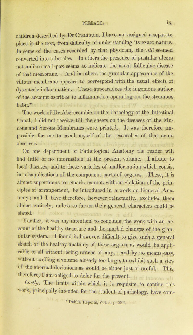 children described by Dr Crampton, I have not assigned a separate place in the text, from difficulty of understanding its exact nature. In some of the cases recorded by that physician, the villi seemed converted into tubercles. In others the presence of pustular ulcers not unlike small-pox seems to indicate the usual follicular disease of that membrane. And in others the granular appearance of the villous membrane appears to correspond with the usual effects of dysenteric inflammation. These appearances the ingenious author of the accouut ascribes to inflammation operating on the strumous habit.* The work of Dr Abercrombie on the Pathology of the Intestinal Canal, I did not receive till the sheets on the diseases of the Mu- cous and Serous Membranes were printed. It was therefore im- possible for me to avail myself of the researches of that acute observer. On one department of Pathological Anatomy the reader will find little or no information in the present volume. I allude to local diseases, and to those varieties of malformation which consist in misapplications of the component parts of organs. These, it is almost superfluous to remark, cannot, without violation of the prin- ciples of arrangement, be introduced in a work on General Ana- tomy ; and I have therefore, however reluctantly, excluded them almost entirely, unless so far as their general characters could be stated. Farther, it was my intention to conclude the work with an ac- count of the healthy structure and the morbid changes of the glan- dular system. I found it, however, difficult to give such a general sketch of the healthy anatomy of these organs as would be appli- cable to all without being untrue of any,—and by no means easy, without swelling a volume already too large, to exhibit such a view of the anormal deviations as would be either just or useful. This, therefore, I am obliged to defer for the present. Lastly, The limits within which it is requisite to confine this work, principally intended for the student of pathology, have com- * Dublin Reports, Vol. ii. p. 286.